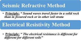 Seismic Refractive Method
• Principle: “ Sound waves travel faster in a solid rock
than in fissured rock or in other soil strata
Electrical Resistivity Method
• Principle: “ The electrical resistance is different for
different for different soils”
 