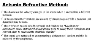 Seismic Refractive Method:
 This based on the velocity changes in the sound when it encounters a different
medium.
 In this method the vibrations are created by striking a plate with a hammer (or)
dynamite may be used.
 This vibration passes in to the ground and reaches the “Geophones” –
transducer, small elctromechanical device used to detect these vibrations and
convert them to measurable electrical signals”
 The sound gets refracted on encountering a different soil surface and this is
acquired by the geophones.
 