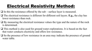 Electrical Resistivity Method:
 In this the resistance offered by the sub – surface layer is measured.
 The electrical resistance is different for different soil layers. E.g., the clay has
lower resistance than rock.
 By measuring the electrical resistance values the type and the nature of the rock
is determined.
 This method is also used for ground water explorations. It is based on the fact
that water conducts electricity and offers low resistance.
 So the presence of low resistance in an area may indicate the presence of ground
water table.
 