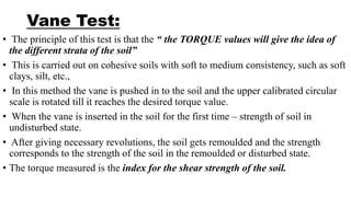 Vane Test:
• The principle of this test is that the “ the TORQUE values will give the idea of
the different strata of the soil”
• This is carried out on cohesive soils with soft to medium consistency, such as soft
clays, silt, etc.,
• In this method the vane is pushed in to the soil and the upper calibrated circular
scale is rotated till it reaches the desired torque value.
• When the vane is inserted in the soil for the first time – strength of soil in
undisturbed state.
• After giving necessary revolutions, the soil gets remoulded and the strength
corresponds to the strength of the soil in the remoulded or disturbed state.
• The torque measured is the index for the shear strength of the soil.
 