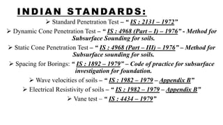 I NDI AN STANDARDS:
 Standard Penetration Test – “ IS : 2131 – 1972”
 Dynamic Cone Penetration Test – “ IS : 4968 (Part – I) – 1976” - Method for
Subsurface Sounding for soils.
 Static Cone Penetration Test – “ IS : 4968 (Part – III) – 1976” – Method for
Subsurface sounding for soils.
 Spacing for Borings: “ IS : 1892 – 1979” – Code of practice for subsurface
investigation for foundation.
 Wave velocities of soils – “ IS : 1982 – 1979 – Appendix B”
 Electrical Resistivity of soils – “ IS : 1982 – 1979 – Appendix B”
 Vane test – “ IS : 4434 – 1979”
 