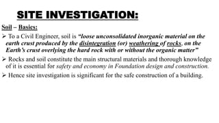 SITE INVESTIGATION:
Soil – Basics:
 To a Civil Engineer, soil is “loose unconsolidated inorganic material on the
earth crust produced by the disintegration (or) weathering of rocks, on the
Earth’s crust overlying the hard rock with or without the organic matter”
 Rocks and soil constitute the main structural materials and thorough knowledge
of it is essential for safety and economy in Foundation design and construction.
 Hence site investigation is significant for the safe construction of a building.
 