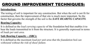GROUND IMPROVEMENT TECHNIQUES:
Introduction:
The testing of soil is important for any construction. But when the soil is not fit for
construction, then the improvement of that site is much more important. So the
factor that governs the strength of the soil is the SAFE BEARING CAPACITY.
Bearing Capacity:
It is defined as the load carrying capacity of the foundation bed that enables it to
bear the loads transmitted to it from the structure. It is generally expressed in terms
of loads per unit area.
Safe Bearing Capacity – (SBC):
It is defined as the maximum load per unit area that the foundation bed can
withstand without the risk of shear failure.
 