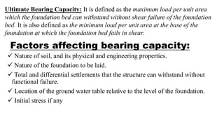 Factors affecting bearing capacity:
 Nature of soil, and its physical and engineering properties.
 Nature of the foundation to be laid.
 Total and differential settlements that the structure can withstand without
functional failure.
 Location of the ground water table relative to the level of the foundation.
 Initial stress if any
Ultimate Bearing Capacity: It is defined as the maximum load per unit area
which the foundation bed can withstand without shear failure of the foundation
bed. It is also defined as the minimum load per unit area at the base of the
foundation at which the foundation bed fails in shear.
 