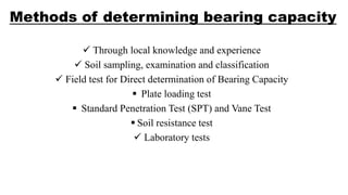 Methods of determining bearing capacity
 Through local knowledge and experience
 Soil sampling, examination and classification
 Field test for Direct determination of Bearing Capacity
 Plate loading test
 Standard Penetration Test (SPT) and Vane Test
 Soil resistance test
 Laboratory tests
 