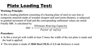 Plate Loading Test:
Working Principle:
In this a loading platform consisting of a bearing plate of steel or cast iron or
composite material made of wooden sleepers and steel joists (beams), is subjected
to gradual increment of load and the corresponding settlement values are noted.
Finally SBC is calculated by
𝑆𝐵𝐶 =
𝑈𝑙𝑡𝑖𝑚𝑎𝑡𝑒 𝐵𝑒𝑎𝑟𝑖𝑛𝑔 𝐶𝑎𝑝𝑎𝑐𝑖𝑡𝑦
𝐹𝑎𝑐𝑡𝑜𝑟 𝑜𝑓 𝑠𝑎𝑓𝑒𝑡𝑦
Procedure:
 In this a trial pit with width at least 5 times the width of the test plate is made and
the load is applied.
 The test plate is made of Mild Steel (M.S) of 2.5 cm thickness is used.
 