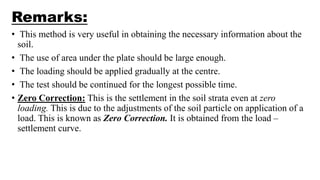 Remarks:
• This method is very useful in obtaining the necessary information about the
soil.
• The use of area under the plate should be large enough.
• The loading should be applied gradually at the centre.
• The test should be continued for the longest possible time.
• Zero Correction: This is the settlement in the soil strata even at zero
loading. This is due to the adjustments of the soil particle on application of a
load. This is known as Zero Correction. It is obtained from the load –
settlement curve.
 
