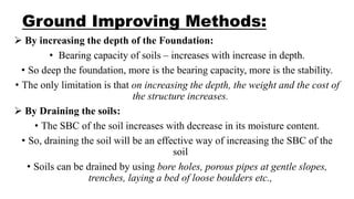 Ground Improving Methods:
 By increasing the depth of the Foundation:
• Bearing capacity of soils – increases with increase in depth.
• So deep the foundation, more is the bearing capacity, more is the stability.
• The only limitation is that on increasing the depth, the weight and the cost of
the structure increases.
 By Draining the soils:
• The SBC of the soil increases with decrease in its moisture content.
• So, draining the soil will be an effective way of increasing the SBC of the
soil
• Soils can be drained by using bore holes, porous pipes at gentle slopes,
trenches, laying a bed of loose boulders etc.,
 