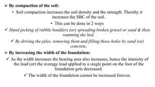  By compaction of the soil:
• Soil compaction increases the soil density and the strength. Thereby it
increases the SBC of the soil.
• This can be done in 2 ways
 Hand picking of rubble boulders (or) spreading broken gravel or sand & then
ramming the bed.
 By driving the piles, removing them and filling those holes by sand (or)
concrete.
 By increasing the width of the foundation:
 As the width increases the bearing area also increases, hence the intensity of
the load (or) the average load applied to a single point on the foot of the
foundation gets decreased.
 The width of the foundation cannot be increased forever.
 