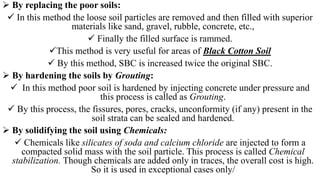 By replacing the poor soils:
 In this method the loose soil particles are removed and then filled with superior
materials like sand, gravel, rubble, concrete, etc.,
 Finally the filled surface is rammed.
This method is very useful for areas of Black Cotton Soil
 By this method, SBC is increased twice the original SBC.
 By hardening the soils by Grouting:
 In this method poor soil is hardened by injecting concrete under pressure and
this process is called as Grouting.
 By this process, the fissures, pores, cracks, unconformity (if any) present in the
soil strata can be sealed and hardened.
 By solidifying the soil using Chemicals:
 Chemicals like silicates of soda and calcium chloride are injected to form a
compacted solid mass with the soil particle. This process is called Chemical
stabilization. Though chemicals are added only in traces, the overall cost is high.
So it is used in exceptional cases only/
 