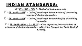 INDIAN STANDARDS:
 “ IS : 1888 – 1982” – Method of load test on soils.
 “ IS : 6403 – 1981” – Code of practice for determination of the bearing
capacity of shallow foundation.
 “ IS : 1904 – 1978” – Code of practice for Structural safety of Building
Foundation
 “ IS : 8009 – (Part – I) – 1976” – Code of practice for calculations of
settlement of shallow foundations subjected to Symmetrical Static Vertical
Loading.
 