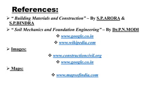 References:
 “ Building Materials and Construction” – By S.P.ARORA &
S.P.BINDRA
 “ Soil Mechanics and Foundation Engineering” – By Dr.P.N.MODI
 www.google.co.in
 www.wikipedia.com
 Images:
 www.constructioncivil.org
 www.google.co.in
 Maps:
 www.mapsofindia.com
 
