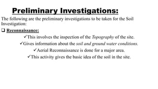 Preliminary Investigations:
The following are the preliminary investigations to be taken for the Soil
Investigation:
 Reconnaissance:
This involves the inspection of the Topography of the site.
Gives information about the soil and ground water conditions.
Aerial Reconnaissance is done for a major area.
This activity gives the basic idea of the soil in the site.
 