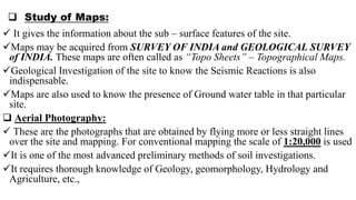  Study of Maps:
 It gives the information about the sub – surface features of the site.
Maps may be acquired from SURVEY OF INDIA and GEOLOGICAL SURVEY
of INDIA. These maps are often called as “Topo Sheets” – Topographical Maps.
Geological Investigation of the site to know the Seismic Reactions is also
indispensable.
Maps are also used to know the presence of Ground water table in that particular
site.
 Aerial Photography:
 These are the photographs that are obtained by flying more or less straight lines
over the site and mapping. For conventional mapping the scale of 1:20,000 is used
It is one of the most advanced preliminary methods of soil investigations.
It requires thorough knowledge of Geology, geomorphology, Hydrology and
Agriculture, etc.,
 