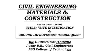 CIVIL ENGINEERING
MATERIALS &
CONSTRUCTION
Course Code: 15C203
TITLE: “SITE INVESTIGATION
&
GROUND IMPROVEMENT TECHNIQUES”
By: G.GOWTHAM (15C206)
I year B.E., Civil Engineering
PSG College of Technology
 