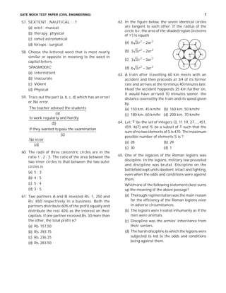 GATE MOCK TEST PAPER (CIVIL ENGINEERING) 7
57. SEXTENT : NAUTICAL : : ?
(a) octet : musical
(b) therapy : physical
(c) comet:astronomical
(d) forceps : surgical
58. Choose the lettered word that is most nearly
similar or opposite in meaning to the word in
capital letters.
‘SPASMODIC’
(a) Intermittent
(b) Inaccurate
(c) Violent
(d) Physical
59. Trace out the part (a, b, c, d) which has an error/
or No error.
The teacher advised the students
( )a
to work regularly and hardly
( )b
if they wanted to pass the examination
( )c
No error
( )d
60. The radii of three concentric circles are in the
ratio 1 : 2 : 3. The ratio of the area between the
two inner circles to that between the two outer
circles is
(a) 5 : 3
(b) 4 : 5
(c) 5 : 4
(d) 3 : 5
61. Two partners A and B invested Rs. 1, 250 and
Rs. 850 respectively in a business. Both the
partners distribute 60% of the profit equally and
distribute the rest 40% as the interest on their
capitals. If one partner received Rs. 30 more than
the other, the total profit is?
(a) Rs. 157.50
(b) Rs. 393.75
(c) Rs. 236.25
(d) Rs. 283.50
62. In the figure below, the seven identical circles
are tangent to each other. If the radius of the
circle is r, the area of the shaded region (in terms
of ‘r’) is equals
(a) 2 2
6 3 2r r
(b) 2 2
3 3 2r r
A B
C
DE
F
G
r
(c) 2 2
3 3 3r r
(d) 2 2
6 3 3r r
63. A train after travelling 60 km meets with an
accident and then proceeds at 3/4 of its former
rate and arrives at the terminus 40 minutes late.
Head the accident happends 25 km further on,
it would have arrived 10 minutes sooner. the
distance covered by the train and its speed given
by
(a) 150 km, 45 km/hr (b) 160 km, 50 km/hr
(c) 180 km, 60 km/hr (d) 200 km, 70 km/hr
64. Let ‘T’ be the set of integers {3, 11 19, 27,...,451,
459, 467} and ‘S’ be a subset of T such that the
sum of no two elements of S is 470. The maximum
possible number of elements S is ?
(a) 28 (b) 29
(c) 30 (d) 1
65. One of the legacies of the Roman legions was
discipline. In the legions, military law prevailed
and discipline was brutal. Discipline on the
battlefield kept units obedient, intact and fighting,
even when the odds and conditions were against
them.
Which one of the following statements best sums
up the meaning of the above passage?
(a) Thorough regimentation was the main reason
for the efficiency of the Roman legions even
in adverse circumstances.
(b) The legions were treated inhumanly as if the
men were animals.
(c) Discipline was the armies’ inheritance from
their seniors.
(d) The harsh discipline to which the legions were
subjected to led to the odds and conditions
being against them.
 