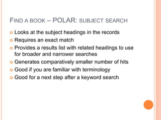 FIND A BOOK – POLAR: SUBJECT SEARCH 
 Looks at the subject headings in the records 
 Requires an exact match 
 Provides a results list with related headings to use 
for broader and narrower searches 
 Generates comparatively smaller number of hits 
 Good if you are familiar with terminology 
 Good for a next step after a keyword search 
 