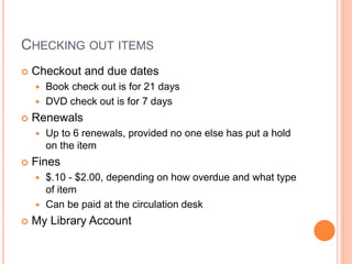 CHECKING OUT ITEMS 
 Checkout and due dates 
 Book check out is for 21 days 
 DVD check out is for 7 days 
 Renewals 
 Up to 6 renewals, provided no one else has put a hold 
on the item 
 Fines 
 $.10 - $2.00, depending on how overdue and what type 
of item 
 Can be paid at the circulation desk 
 My Library Account 
 