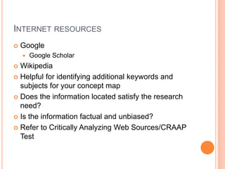 INTERNET RESOURCES 
 Google 
 Google Scholar 
 Wikipedia 
 Helpful for identifying additional keywords and 
subjects for your concept map 
 Does the information located satisfy the research 
need? 
 Is the information factual and unbiased? 
 Refer to Critically Analyzing Web Sources/CRAAP 
Test 
 