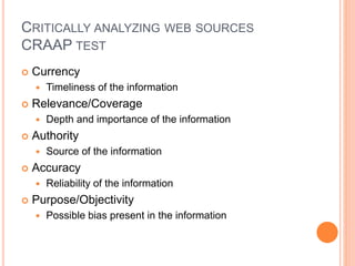 CRITICALLY ANALYZING WEB SOURCES 
CRAAP TEST 
 Currency 
 Timeliness of the information 
 Relevance/Coverage 
 Depth and importance of the information 
 Authority 
 Source of the information 
 Accuracy 
 Reliability of the information 
 Purpose/Objectivity 
 Possible bias present in the information 
 