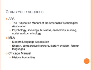 CITING YOUR SOURCES 
 APA 
 The Publication Manual of the American Psychological 
Association 
 Psychology, sociology, business, economics, nursing, 
social work, criminology 
 MLA 
 Modern Language Association 
 English, comparative literature, literary criticism, foreign 
languages 
 Chicago Manual 
 History, humanities 
 