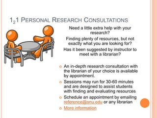 121 PERSONAL RESEARCH CONSULTATIONS 
Need a little extra help with your 
research? 
Finding plenty of resources, but not 
exactly what you are looking for? 
Has it been suggested by instructor to 
meet with a librarian? 
 An in-depth research consultation with 
the librarian of your choice is available 
by appointment. 
 Sessions may run for 30-60 minutes 
and are designed to assist students 
with finding and evaluating resources 
 Schedule an appointment by emailing 
reference@onu.edu or any librarian 
 More information 
 