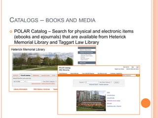 CATALOGS – BOOKS AND MEDIA 
 POLAR Catalog – Search for physical and electronic items 
(ebooks and ejournals) that are available from Heterick 
Memorial Library and Taggart Law Library 
 