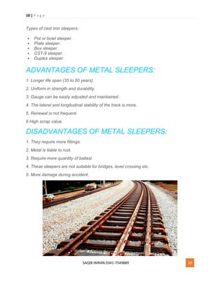10 | P a g e
SAQIB IMRAN 0341-7549889 10
Types of cast iron sleepers:
 Pot or bowl sleeper.
 Plate sleeper.
 Box sleeper.
 CST-9 sleeper.
 Duplex sleeper.
ADVANTAGES OF METAL SLEEPERS:
1. Longer life span (35 to 50 years).
2. Uniform in strength and durability.
3. Gauge can be easily adjusted and maintained.
4. The lateral and longitudinal stability of the track is more.
5. Renewal is not frequent.
6 High scrap value.
DISADVANTAGES OF METAL SLEEPERS:
1. They require more fittings.
2. Metal is liable to rust.
3. Require more quantity of ballast.
4. These sleepers are not suitable for bridges, level crossing etc.
5. More damage during accident.
 