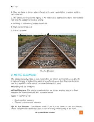 9 | P a g e
SAQIB IMRAN 0341-7549889 9
2. They are liable to decay, attack of white ants, wear, spike killing, cracking, splitting,
rail cutting etc.
3. The lateral and longitudinal rigidity of the track is less as the connections between the
rails and the sleepers are not so strong.
4. Difficulty in maintaining gauge of the track.
5. High maintenance cost.
6. Low scrap value.
Wooden Sleepers
2. METAL SLEEPERS:
The sleepers usually made of cast iron or steel are known as metal sleepers. Due to
growing shortage of timber to be used for wooden sleepers, their high maintenance,
cast and short life, metal sleepers are now being widely used.
Metal sleepers are two types:
a) Steel Sleepers: The sleepers made of steel are known as steel sleepers. Steel
sleepers are extensively used with excellent results.
Types of steel sleepers:
 Key type steel sleepers
 Clip and bolt type steel sleepers.
b) Cast Iron Sleepers: The sleepers made of cast iron are known as cast iron sleepers.
These sleepers are extensively used in India than any other country in the world.
 