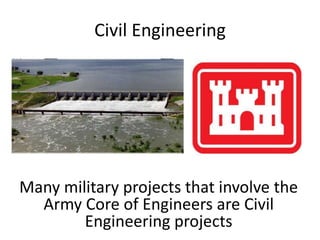 Civil EngineeringMany military projects that involve the Army Core of Engineers are Civil Engineering projects  