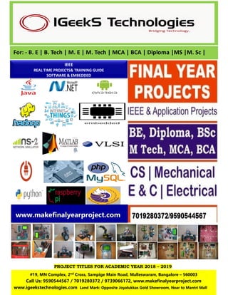 PROJECT TITLES FOR ACADEMIC YEAR 2018 – 2019
For: - B. E | B. Tech | M. E | M. Tech | MCA | BCA | Diploma |MS |M. Sc |
IEEE
REAL TIME PROJECTS& TRAINING GUIDE
SOFTWARE & EMBEDDED
#19, MN Complex, 2nd Cross, Sampige Main Road, Malleswaram, Bangalore – 560003
Call Us: 9590544567 / 7019280372 / 9739066172, www.makefinalyearproject.com
www.igeekstechnologies.com Land Mark: Opposite Joyalukkas Gold Showroom, Near to Mantri Mall
www.makefinalyearproject.com
 