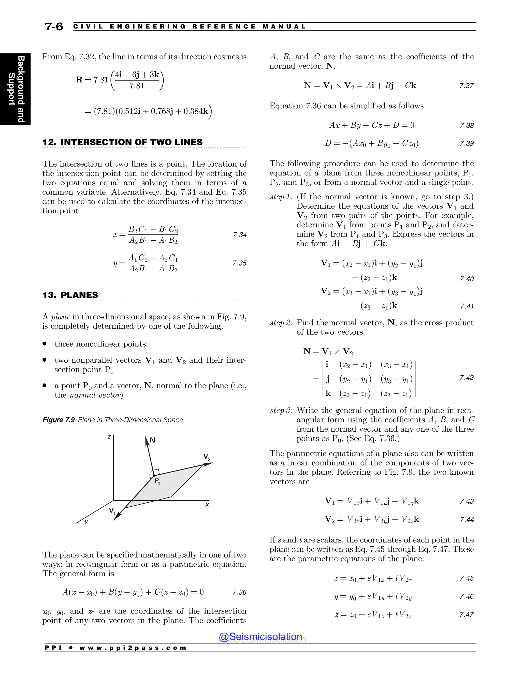 .................................................................................................................................
.................................................................................................................................
From Eq. 7.32, the line in terms of its direction cosines is
R ¼ 7:81
4i þ 6j þ 3k
7:81
! 
¼ ð7:81Þð0:512i þ 0:768j þ 0:384k
#
12. INTERSECTION OF TWO LINES
The intersection of two lines is a point. The location of
the intersection point can be determined by setting the
two equations equal and solving them in terms of a
common variable. Alternatively, Eq. 7.34 and Eq. 7.35
can be used to calculate the coordinates of the intersec-
tion point.
x ¼
B2C1 % B1C2
A2B1 % A1B2
7:34
y ¼
A1C2 % A2C1
A2B1 % A1B2
7:35
13. PLANES
A plane in three-dimensional space, as shown in Fig. 7.9,
is completely determined by one of the following.
. three noncollinear points
. two nonparallel vectors V1 and V2 and their inter-
section point P0
. a point P0 and a vector, N, normal to the plane (i.e.,
the normal vector)
The plane can be specified mathematically in one of two
ways: in rectangular form or as a parametric equation.
The general form is
Aðx % x0Þ þ Bðy % y0Þ þ Cðz % z0Þ ¼ 0 7:36
x0, y0, and z0 are the coordinates of the intersection
point of any two vectors in the plane. The coefficients
A, B, and C are the same as the coefficients of the
normal vector, N.
N ¼ V1  V2 ¼ Ai þ Bj þ Ck 7:37
Equation 7.36 can be simplified as follows.
Ax þ By þ Cz þ D ¼ 0 7:38
D ¼ %ðAx0 þ By0 þ Cz0Þ 7:39
The following procedure can be used to determine the
equation of a plane from three noncollinear points, P1,
P2, and P3, or from a normal vector and a single point.
step 1: (If the normal vector is known, go to step 3.)
Determine the equations of the vectors V1 and
V2 from two pairs of the points. For example,
determine V1 from points P1 and P2, and deter-
mine V2 from P1 and P3. Express the vectors in
the form Ai + Bj + C k.
V1 ¼ ðx2 % x1Þi þ ðy2 % y1Þj
þ ðz2 % z1Þk 7:40
V2 ¼ ðx3 % x1Þi þ ðy3 % y1Þj
þ ðz3 % z1Þk 7:41
step 2: Find the normal vector, N, as the cross product
of the two vectors.
N ¼ V1  V2
¼
i ðx2 % x1Þ ðx3 % x1Þ
j ðy2 % y1Þ ðy3 % y1Þ
k ðz2 % z1Þ ðz3 % z1Þ
$
$
$
$
$
$
$
$
$
$
$
$
$
$
7:42
step 3: Write the general equation of the plane in rect-
angular form using the coefficients A, B, and C
from the normal vector and any one of the three
points as P0. (See Eq. 7.36.)
The parametric equations of a plane also can be written
as a linear combination of the components of two vec-
tors in the plane. Referring to Fig. 7.9, the two known
vectors are
V1 ¼ V1xi þ V1yj þ V1zk 7:43
V2 ¼ V2xi þ V2yj þ V2zk 7:44
If s and t are scalars, the coordinates of each point in the
plane can be written as Eq. 7.45 through Eq. 7.47. These
are the parametric equations of the plane.
x ¼ x0 þ sV1x þ tV2x 7:45
y ¼ y0 þ sV1y þ tV2y 7:46
z ¼ z0 þ sV1z þ tV2z 7:47
Figure 7.9 Plane in Three-Dimensional Space
z
y
x
N
V1
P
0
V2
P P I * w w w . p p i 2 p a s s . c o m
7-6 C I V I L E N G I N E E R I N G R E F E R E N C E M A N U A L
Background
and
Support
@Seismicisolation
@Seismicisolation
 
