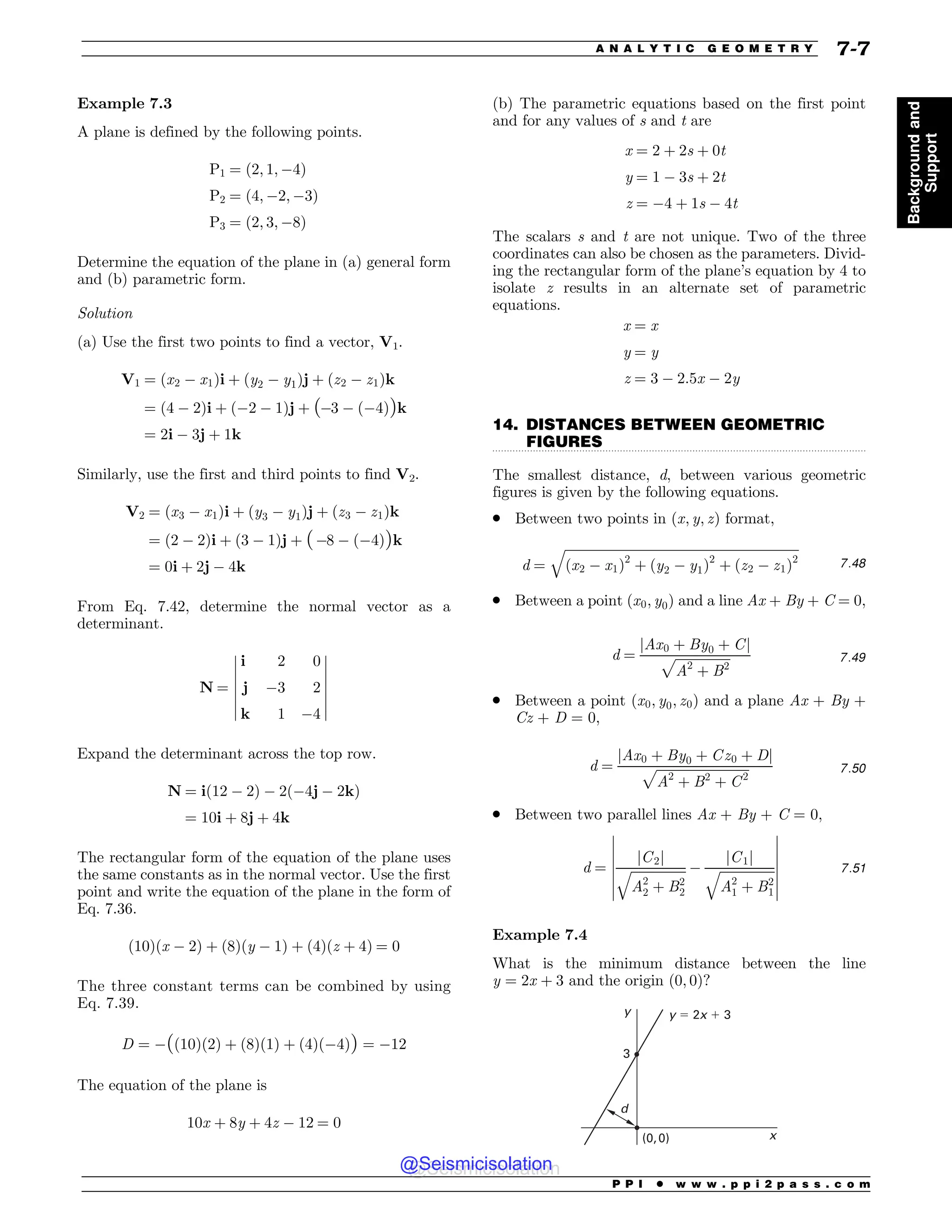 .................................................................................................................................
Example 7.3
A plane is defined by the following points.
P1 ¼ ð2; 1; 4Þ
P2 ¼ ð4; 2; 3Þ
P3 ¼ ð2; 3; 8Þ
Determine the equation of the plane in (a) general form
and (b) parametric form.
Solution
(a) Use the first two points to find a vector, V1.
V1 ¼ ðx2  x1Þi þ ðy2  y1Þj þ ðz2  z1Þk
¼ ð4  2Þi þ ð2  1Þj þ ð3  ð4ÞÞk
¼ 2i  3j þ 1k
Similarly, use the first and third points to find V2.
V2 ¼ ðx3  x1Þi þ ðy3  y1Þj þ ðz3  z1Þk
¼ ð2  2Þi þ ð3  1Þj þ ð8  ð4ÞÞk
¼ 0i þ 2j  4k
From Eq. 7.42, determine the normal vector as a
determinant.
N ¼
i 2 0
j 3 2
k 1 4
$
$
$
$
$
$
$
$
$
$
$
$
$
$
Expand the determinant across the top row.
N ¼ ið12  2Þ  2ð4j  2kÞ
¼ 10i þ 8j þ 4k
The rectangular form of the equation of the plane uses
the same constants as in the normal vector. Use the first
point and write the equation of the plane in the form of
Eq. 7.36.
ð10Þðx  2Þ þ ð8Þðy  1Þ þ ð4Þðz þ 4Þ ¼ 0
The three constant terms can be combined by using
Eq. 7.39.
D ¼ ðð10Þð2Þ þ ð8Þð1Þ þ ð4Þð4ÞÞ ¼ 12
The equation of the plane is
10x þ 8y þ 4z  12 ¼ 0
(b) The parametric equations based on the first point
and for any values of s and t are
x ¼ 2 þ 2s þ 0t
y ¼ 1  3s þ 2t
z ¼ 4 þ 1s  4t
The scalars s and t are not unique. Two of the three
coordinates can also be chosen as the parameters. Divid-
ing the rectangular form of the plane’s equation by 4 to
isolate z results in an alternate set of parametric
equations.
x ¼ x
y ¼ y
z ¼ 3  2:5x  2y
14. DISTANCES BETWEEN GEOMETRIC
FIGURES
The smallest distance, d, between various geometric
figures is given by the following equations.
. Between two points in ðx; y; zÞ format,
d ¼
ﬃﬃﬃﬃﬃﬃﬃﬃﬃﬃﬃﬃﬃﬃﬃﬃﬃﬃﬃﬃﬃﬃﬃﬃﬃﬃﬃﬃﬃﬃﬃﬃﬃﬃﬃﬃﬃﬃﬃﬃﬃﬃﬃﬃﬃﬃﬃﬃﬃﬃﬃﬃﬃﬃﬃﬃﬃﬃﬃﬃﬃﬃﬃﬃﬃﬃﬃﬃﬃﬃﬃﬃ
ðx2  x1Þ2
þ ðy2  y1Þ2
þ ðz2  z1Þ2
q
7:48
. Between a point ðx0; y0Þ and a line Ax + By + C = 0,
d ¼
jAx0 þ By0 þ Cj
ﬃﬃﬃﬃﬃﬃﬃﬃﬃﬃﬃﬃﬃﬃﬃﬃﬃ
A2
þ B2
p 7:49
. Between a point ðx0; y0; z0Þ and a plane Ax + By +
Cz + D = 0,
d ¼
jAx0 þ By0 þ Cz0 þ Dj
ﬃﬃﬃﬃﬃﬃﬃﬃﬃﬃﬃﬃﬃﬃﬃﬃﬃﬃﬃﬃﬃﬃﬃﬃﬃﬃﬃﬃﬃ
A2
þ B2
þ C2
p 7:50
. Between two parallel lines Ax + By + C = 0,
d ¼
jC2j
ﬃﬃﬃﬃﬃﬃﬃﬃﬃﬃﬃﬃﬃﬃﬃﬃﬃ
A2
2 þ B2
2
q 
jC1j
ﬃﬃﬃﬃﬃﬃﬃﬃﬃﬃﬃﬃﬃﬃﬃﬃﬃ
A2
1 þ B2
1
q
$
$
$
$
$
$
$
$
$
$
$
$
$
$
7:51
Example 7.4
What is the minimum distance between the line
y ¼ 2x þ 3 and the origin (0, 0)?
Z
Y
 
ZY
E

P P I * w w w . p p i 2 p a s s . c o m
A N A L Y T I C G E O M E T R Y 7-7
Background
and
Support
@Seismicisolation
@Seismicisolation
 