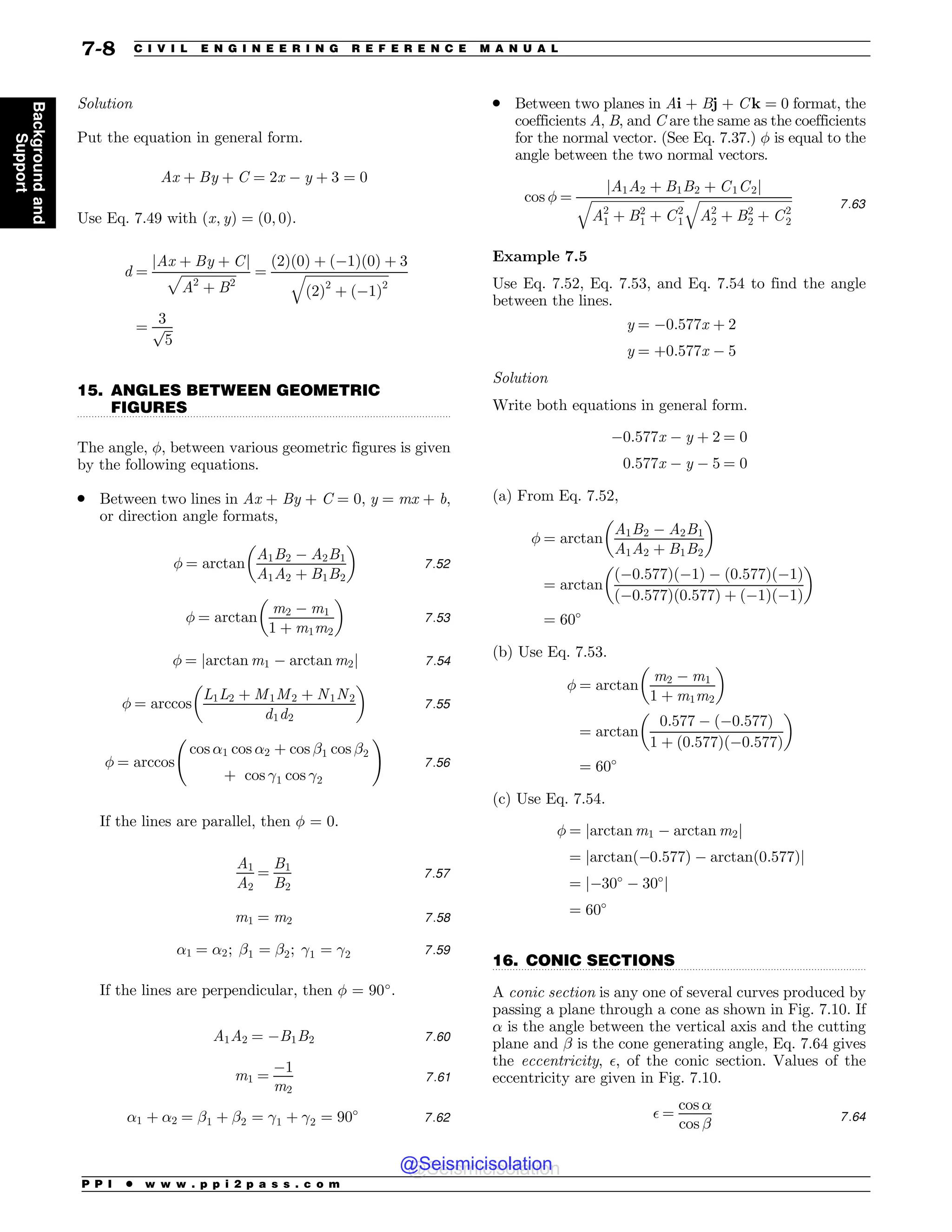 .................................................................................................................................
.................................................................................................................................
Solution
Put the equation in general form.
Ax þ By þ C ¼ 2x  y þ 3 ¼ 0
Use Eq. 7.49 with ðx; yÞ ¼ ð0; 0Þ.
d ¼
jAx þ By þ Cj
ﬃﬃﬃﬃﬃﬃﬃﬃﬃﬃﬃﬃﬃﬃﬃﬃﬃ
A2
þ B2
p ¼
ð2Þð0Þ þ ð1Þð0Þ þ 3
ﬃﬃﬃﬃﬃﬃﬃﬃﬃﬃﬃﬃﬃﬃﬃﬃﬃﬃﬃﬃﬃﬃﬃﬃﬃﬃ
ð2Þ2
þ ð1Þ2
q
¼
3
ﬃﬃﬃ
5
p
15. ANGLES BETWEEN GEOMETRIC
FIGURES
The angle, !, between various geometric figures is given
by the following equations.
. Between two lines in Ax + By + C = 0, y = mx + b,
or direction angle formats,
! ¼ arctan
A1B2  A2B1
A1A2 þ B1B2
% 
7:52
! ¼ arctan
m2  m1
1 þ m1m2
% 
7:53
! ¼ jarctan m1  arctan m2j 7:54
! ¼ arccos
L1L2 þ M1M2 þ N1N2
d1d2
% 
7:55
! ¼ arccos
cos $1 cos $2 þ cos #1 cos #2
þ cos %1 cos %2
!
7:56
If the lines are parallel, then ! = 0.
A1
A2
¼
B1
B2
7:57
m1 ¼ m2 7:58
$1 ¼ $2; #1 ¼ #2; %1 ¼ %2 7:59
If the lines are perpendicular, then ! = 90#
.
A1A2 ¼ B1B2 7:60
m1 ¼
1
m2
7:61
$1 þ $2 ¼ #1 þ #2 ¼ %1 þ %2 ¼ 90#
7:62
. Between two planes in Ai + Bj + C k = 0 format, the
coefficients A, B, and C are the same as the coefficients
for the normal vector. (See Eq. 7.37.) ! is equal to the
angle between the two normal vectors.
cos ! ¼
jA1A2 þ B1B2 þ C1C2j
ﬃﬃﬃﬃﬃﬃﬃﬃﬃﬃﬃﬃﬃﬃﬃﬃﬃﬃﬃﬃﬃﬃﬃﬃﬃﬃﬃﬃﬃ
A2
1 þ B2
1 þ C2
1
q ﬃﬃﬃﬃﬃﬃﬃﬃﬃﬃﬃﬃﬃﬃﬃﬃﬃﬃﬃﬃﬃﬃﬃﬃﬃﬃﬃﬃﬃ
A2
2 þ B2
2 þ C2
2
q 7:63
Example 7.5
Use Eq. 7.52, Eq. 7.53, and Eq. 7.54 to find the angle
between the lines.
y ¼ 0:577x þ 2
y ¼ þ0:577x  5
Solution
Write both equations in general form.
0:577x  y þ 2 ¼ 0
0:577x  y  5 ¼ 0
(a) From Eq. 7.52,
! ¼ arctan
A1B2  A2B1
A1A2 þ B1B2
% 
¼ arctan
ð0:577Þð1Þ  ð0:577Þð1Þ
ð0:577Þð0:577Þ þ ð1Þð1Þ
% 
¼ 60#
(b) Use Eq. 7.53.
! ¼ arctan
m2  m1
1 þ m1m2
% 
¼ arctan
0:577  ð0:577Þ
1 þ ð0:577Þð0:577Þ
% 
¼ 60#
(c) Use Eq. 7.54.
! ¼ jarctan m1  arctan m2j
¼ jarctanð0:577Þ  arctanð0:577Þj
¼ j30#
 30#
j
¼ 60#
16. CONIC SECTIONS
A conic section is any one of several curves produced by
passing a plane through a cone as shown in Fig. 7.10. If
$ is the angle between the vertical axis and the cutting
plane and # is the cone generating angle, Eq. 7.64 gives
the eccentricity, , of the conic section. Values of the
eccentricity are given in Fig. 7.10.
 ¼
cos $
cos # 7:64
P P I * w w w . p p i 2 p a s s . c o m
7-8 C I V I L E N G I N E E R I N G R E F E R E N C E M A N U A L
Background
and
Support
@Seismicisolation
@Seismicisolation
 