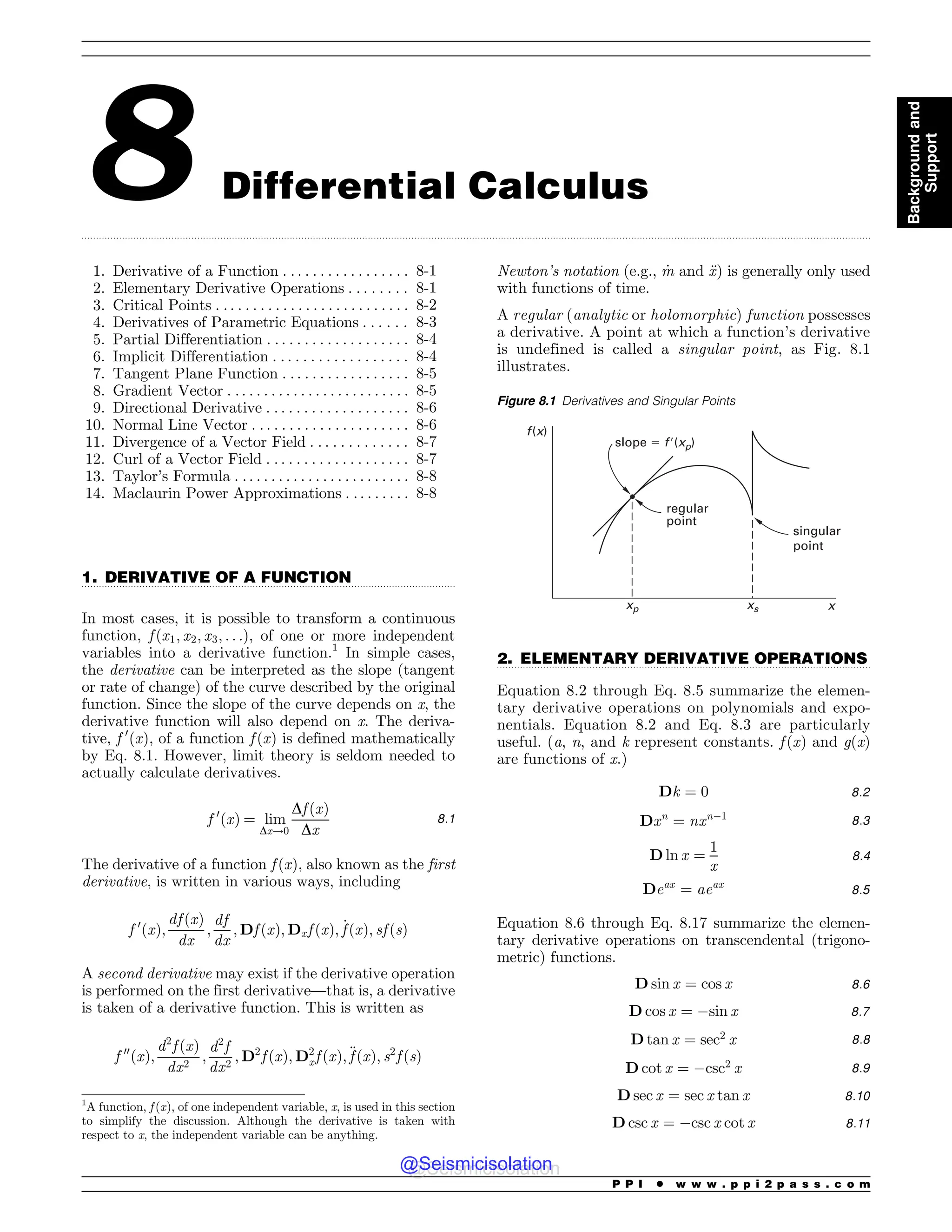 .................................................................................................................................................................................................................................................................................
.................................................................................................................................
.................................................................................................................................
8 Differential Calculus
1. Derivative of a Function . . . . . . . . . . . . . . . . . 8-1
2. Elementary Derivative Operations . . . . . . . . 8-1
3. Critical Points . . . . . . . . . . . . . . . . . . . . . . . . . . 8-2
4. Derivatives of Parametric Equations . . . . . . 8-3
5. Partial Differentiation . . . . . . . . . . . . . . . . . . . 8-4
6. Implicit Differentiation . . . . . . . . . . . . . . . . . . 8-4
7. Tangent Plane Function . . . . . . . . . . . . . . . . . 8-5
8. Gradient Vector . . . . . . . . . . . . . . . . . . . . . . . . . 8-5
9. Directional Derivative . . . . . . . . . . . . . . . . . . . 8-6
10. Normal Line Vector . . . . . . . . . . . . . . . . . . . . . 8-6
11. Divergence of a Vector Field . . . . . . . . . . . . . 8-7
12. Curl of a Vector Field . . . . . . . . . . . . . . . . . . . 8-7
13. Taylor’s Formula . . . . . . . . . . . . . . . . . . . . . . . . 8-8
14. Maclaurin Power Approximations . . . . . . . . . 8-8
1. DERIVATIVE OF A FUNCTION
In most cases, it is possible to transform a continuous
function, f ðx1; x2; x3; . . .Þ, of one or more independent
variables into a derivative function.1
In simple cases,
the derivative can be interpreted as the slope (tangent
or rate of change) of the curve described by the original
function. Since the slope of the curve depends on x, the
derivative function will also depend on x. The deriva-
tive, f 0
ðxÞ, of a function f ðxÞ is defined mathematically
by Eq. 8.1. However, limit theory is seldom needed to
actually calculate derivatives.
f 0
ðxÞ ¼ lim
Dx!0
Df ðxÞ
Dx
8:1
The derivative of a function f ðxÞ, also known as the first
derivative, is written in various ways, including
f 0
ðxÞ;
df ðxÞ
dx
;
df
dx
; Df ðxÞ; Dxf ðxÞ; _
f ðxÞ; sf ðsÞ
A second derivative may exist if the derivative operation
is performed on the first derivative—that is, a derivative
is taken of a derivative function. This is written as
f 00
ðxÞ;
d2
f ðxÞ
dx2
;
d2
f
dx2
; D2
f ðxÞ; D2
xf ðxÞ;€
f ðxÞ; s2
f ðsÞ
Newton’s notation (e.g., _
m and €
x) is generally only used
with functions of time.
A regular (analytic or holomorphic) function possesses
a derivative. A point at which a function’s derivative
is undefined is called a singular point, as Fig. 8.1
illustrates.
2. ELEMENTARY DERIVATIVE OPERATIONS
Equation 8.2 through Eq. 8.5 summarize the elemen-
tary derivative operations on polynomials and expo-
nentials. Equation 8.2 and Eq. 8.3 are particularly
useful. (a, n, and k represent constants. f ðxÞ and g(x)
are functions of x.)
Dk ¼ 0 8:2
Dxn
¼ nxn$1 8:3
D ln x ¼
1
x
8:4
Deax
¼ aeax
8:5
Equation 8.6 through Eq. 8.17 summarize the elemen-
tary derivative operations on transcendental (trigono-
metric) functions.
D sin x ¼ cos x 8:6
D cos x ¼ $sin x 8:7
D tan x ¼ sec2
x 8:8
D cot x ¼ $csc2
x 8:9
D sec x ¼ sec x tan x 8:10
D csc x ¼ $csc x cot x 8:11
1
A function, f ðxÞ, of one independent variable, x, is used in this section
to simplify the discussion. Although the derivative is taken with
respect to x, the independent variable can be anything.
Figure 8.1 Derivatives and Singular Points
f(x)
xp xs x
regular
point
singular
point
slope ! f(xp)
P P I * w w w . p p i 2 p a s s . c o m
Background
and
Support
@Seismicisolation
@Seismicisolation
 