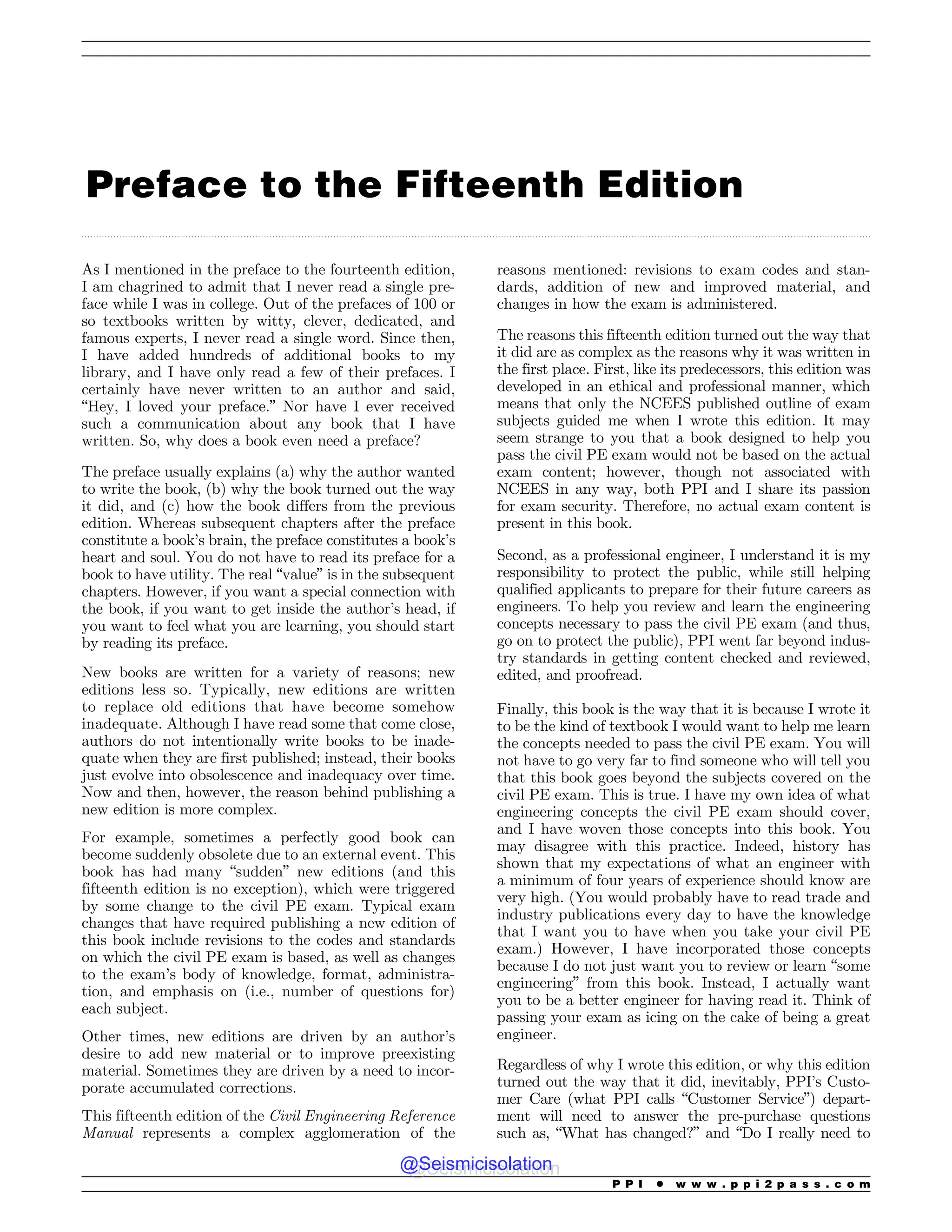 .................................................................................................................................................................................................................................................................................
Preface to the Fifteenth Edition
As I mentioned in the preface to the fourteenth edition,
I am chagrined to admit that I never read a single pre-
face while I was in college. Out of the prefaces of 100 or
so textbooks written by witty, clever, dedicated, and
famous experts, I never read a single word. Since then,
I have added hundreds of additional books to my
library, and I have only read a few of their prefaces. I
certainly have never written to an author and said,
“Hey, I loved your preface.” Nor have I ever received
such a communication about any book that I have
written. So, why does a book even need a preface?
The preface usually explains (a) why the author wanted
to write the book, (b) why the book turned out the way
it did, and (c) how the book differs from the previous
edition. Whereas subsequent chapters after the preface
constitute a book’s brain, the preface constitutes a book’s
heart and soul. You do not have to read its preface for a
book to have utility. The real “value” is in the subsequent
chapters. However, if you want a special connection with
the book, if you want to get inside the author’s head, if
you want to feel what you are learning, you should start
by reading its preface.
New books are written for a variety of reasons; new
editions less so. Typically, new editions are written
to replace old editions that have become somehow
inadequate. Although I have read some that come close,
authors do not intentionally write books to be inade-
quate when they are first published; instead, their books
just evolve into obsolescence and inadequacy over time.
Now and then, however, the reason behind publishing a
new edition is more complex.
For example, sometimes a perfectly good book can
become suddenly obsolete due to an external event. This
book has had many “sudden” new editions (and this
fifteenth edition is no exception), which were triggered
by some change to the civil PE exam. Typical exam
changes that have required publishing a new edition of
this book include revisions to the codes and standards
on which the civil PE exam is based, as well as changes
to the exam’s body of knowledge, format, administra-
tion, and emphasis on (i.e., number of questions for)
each subject.
Other times, new editions are driven by an author’s
desire to add new material or to improve preexisting
material. Sometimes they are driven by a need to incor-
porate accumulated corrections.
This fifteenth edition of the Civil Engineering Reference
Manual represents a complex agglomeration of the
reasons mentioned: revisions to exam codes and stan-
dards, addition of new and improved material, and
changes in how the exam is administered.
The reasons this fifteenth edition turned out the way that
it did are as complex as the reasons why it was written in
the first place. First, like its predecessors, this edition was
developed in an ethical and professional manner, which
means that only the NCEES published outline of exam
subjects guided me when I wrote this edition. It may
seem strange to you that a book designed to help you
pass the civil PE exam would not be based on the actual
exam content; however, though not associated with
NCEES in any way, both PPI and I share its passion
for exam security. Therefore, no actual exam content is
present in this book.
Second, as a professional engineer, I understand it is my
responsibility to protect the public, while still helping
qualified applicants to prepare for their future careers as
engineers. To help you review and learn the engineering
concepts necessary to pass the civil PE exam (and thus,
go on to protect the public), PPI went far beyond indus-
try standards in getting content checked and reviewed,
edited, and proofread.
Finally, this book is the way that it is because I wrote it
to be the kind of textbook I would want to help me learn
the concepts needed to pass the civil PE exam. You will
not have to go very far to find someone who will tell you
that this book goes beyond the subjects covered on the
civil PE exam. This is true. I have my own idea of what
engineering concepts the civil PE exam should cover,
and I have woven those concepts into this book. You
may disagree with this practice. Indeed, history has
shown that my expectations of what an engineer with
a minimum of four years of experience should know are
very high. (You would probably have to read trade and
industry publications every day to have the knowledge
that I want you to have when you take your civil PE
exam.) However, I have incorporated those concepts
because I do not just want you to review or learn “some
engineering” from this book. Instead, I actually want
you to be a better engineer for having read it. Think of
passing your exam as icing on the cake of being a great
engineer.
Regardless of why I wrote this edition, or why this edition
turned out the way that it did, inevitably, PPI’s Custo-
mer Care (what PPI calls “Customer Service”) depart-
ment will need to answer the pre-purchase questions
such as, “What has changed?” and “Do I really need to
P P I * w w w . p p i 2 p a s s . c o m
@Seismicisolation
@Seismicisolation
 