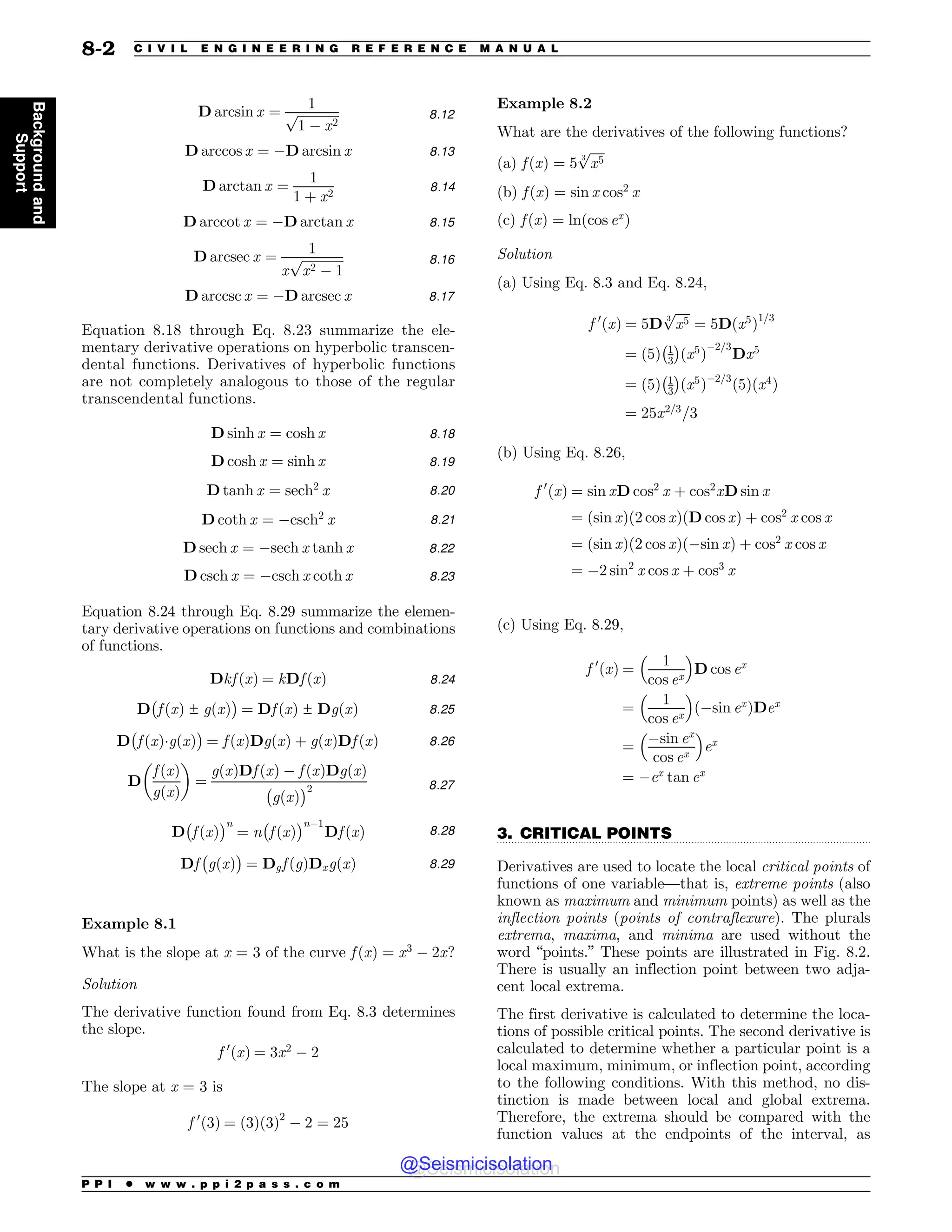 .................................................................................................................................
D arcsin x ¼
1
ﬃﬃﬃﬃﬃﬃﬃﬃﬃﬃﬃﬃﬃ
1 $ x2
p 8:12
D arccos x ¼ $D arcsin x 8:13
D arctan x ¼
1
1 þ x2
8:14
D arccot x ¼ $D arctan x 8:15
D arcsec x ¼
1
x
ﬃﬃﬃﬃﬃﬃﬃﬃﬃﬃﬃﬃﬃ
x2 $ 1
p 8:16
D arccsc x ¼ $D arcsec x 8:17
Equation 8.18 through Eq. 8.23 summarize the ele-
mentary derivative operations on hyperbolic transcen-
dental functions. Derivatives of hyperbolic functions
are not completely analogous to those of the regular
transcendental functions.
D sinh x ¼ cosh x 8:18
D cosh x ¼ sinh x 8:19
D tanh x ¼ sech2
x 8:20
D coth x ¼ $csch2
x 8:21
D sech x ¼ $sech x tanh x 8:22
D csch x ¼ $csch x coth x 8:23
Equation 8.24 through Eq. 8.29 summarize the elemen-
tary derivative operations on functions and combinations
of functions.
Dkf ðxÞ ¼ kDf ðxÞ 8:24
D

f ðxÞ ± gðxÞ
#
¼ Df ðxÞ ± DgðxÞ 8:25
D

f ðxÞgðxÞ
#
¼ f ðxÞDgðxÞ þ gðxÞDf ðxÞ 8:26
D
f ðxÞ
gðxÞ
$ %
¼
gðxÞDf ðxÞ $ f ðxÞDgðxÞ

gðxÞ
#2 8:27
D

f ðxÞ
#n
¼ n

f ðxÞ
#n$1
Df ðxÞ 8:28
Df

gðxÞ
#
¼ Dgf ðgÞDxgðxÞ 8:29
Example 8.1
What is the slope at x = 3 of the curve f ðxÞ ¼ x3
$ 2x?
Solution
The derivative function found from Eq. 8.3 determines
the slope.
f 0
ðxÞ ¼ 3x2
$ 2
The slope at x = 3 is
f 0
ð3Þ ¼ ð3Þð3Þ2
$ 2 ¼ 25
Example 8.2
What are the derivatives of the following functions?
(a) f ðxÞ ¼ 5
ﬃﬃﬃﬃﬃ
x5
3
p
(b) f ðxÞ ¼ sin x cos2
x
(c) f ðxÞ ¼ lnðcos ex
Þ
Solution
(a) Using Eq. 8.3 and Eq. 8.24,
f 0
ðxÞ ¼ 5D
ﬃﬃﬃﬃﬃ
x5
3
p
¼ 5Dðx5
Þ1=3
¼ ð5Þ 1
3
 #
x5
ð Þ
$2=3
Dx5
¼ ð5Þ 1
3
 #
ðx5
Þ$2=3
ð5Þðx4
Þ
¼ 25x2=3
=3
(b) Using Eq. 8.26,
f 0
ðxÞ ¼ sin xD cos2
x þ cos2
xD sin x
¼ ðsin xÞð2 cos xÞðD cos xÞ þ cos2
x cos x
¼ ðsin xÞð2 cos xÞð$sin xÞ þ cos2
x cos x
¼ $2 sin2
x cos x þ cos3
x
(c) Using Eq. 8.29,
f 0
ðxÞ ¼
1
cos ex
 '
D cos ex
¼
1
cos ex
 '
ð$sin ex
ÞDex
¼
$sin ex
cos ex
 '
ex
¼ $ex
tan ex
3. CRITICAL POINTS
Derivatives are used to locate the local critical points of
functions of one variable—that is, extreme points (also
known as maximum and minimum points) as well as the
inflection points (points of contraflexure). The plurals
extrema, maxima, and minima are used without the
word “points.” These points are illustrated in Fig. 8.2.
There is usually an inflection point between two adja-
cent local extrema.
The first derivative is calculated to determine the loca-
tions of possible critical points. The second derivative is
calculated to determine whether a particular point is a
local maximum, minimum, or inflection point, according
to the following conditions. With this method, no dis-
tinction is made between local and global extrema.
Therefore, the extrema should be compared with the
function values at the endpoints of the interval, as
P P I * w w w . p p i 2 p a s s . c o m
8-2 C I V I L E N G I N E E R I N G R E F E R E N C E M A N U A L
Background
and
Support
@Seismicisolation
@Seismicisolation
 