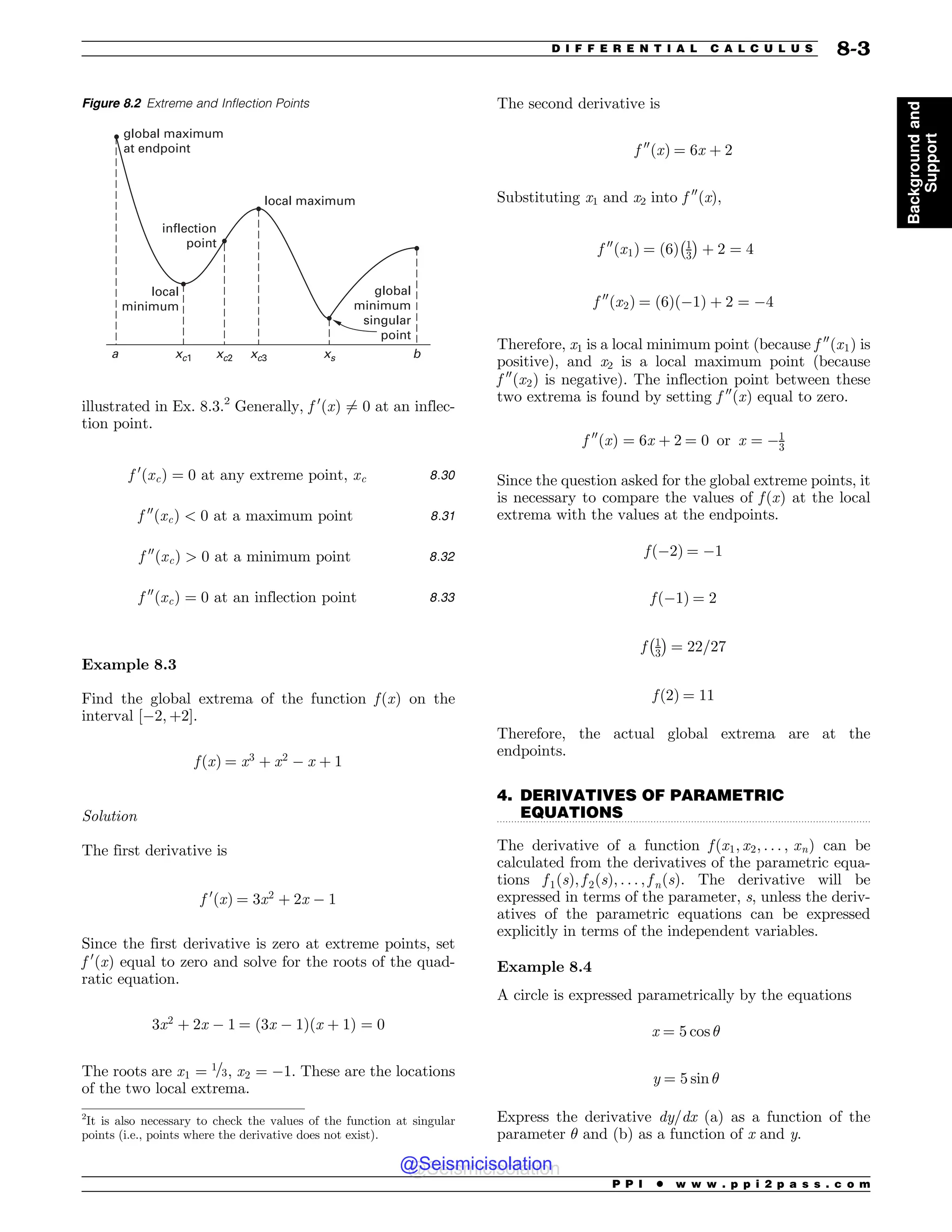 .................................................................................................................................
illustrated in Ex. 8.3.2
Generally, f 0
ðxÞ 6¼ 0 at an inflec-
tion point.
f 0
ðxcÞ ¼ 0 at any extreme point; xc 8:30
f 00
ðxcÞ  0 at a maximum point 8:31
f 00
ðxcÞ  0 at a minimum point 8:32
f 00
ðxcÞ ¼ 0 at an inflection point 8:33
Example 8.3
Find the global extrema of the function f ðxÞ on the
interval ½$2; þ2(.
f ðxÞ ¼ x3
þ x2
$ x þ 1
Solution
The first derivative is
f 0
ðxÞ ¼ 3x2
þ 2x $ 1
Since the first derivative is zero at extreme points, set
f 0
ðxÞ equal to zero and solve for the roots of the quad-
ratic equation.
3x2
þ 2x $ 1 ¼ ð3x $ 1Þðx þ 1Þ ¼ 0
The roots are x1 ¼ 1=3, x2 ¼ $1. These are the locations
of the two local extrema.
The second derivative is
f 00
ðxÞ ¼ 6x þ 2
Substituting x1 and x2 into f 00
(x),
f 00
ðx1Þ ¼ ð6Þ 1
3
 #
þ 2 ¼ 4
f 00
ðx2Þ ¼ ð6Þð$1Þ þ 2 ¼ $4
Therefore, x1 is a local minimum point (because f 00
ðx1Þ is
positive), and x2 is a local maximum point (because
f 00
ðx2Þ is negative). The inflection point between these
two extrema is found by setting f 00
ðxÞ equal to zero.
f 00
ðxÞ ¼ 6x þ 2 ¼ 0 or x ¼ $1
3
Since the question asked for the global extreme points, it
is necessary to compare the values of f ðxÞ at the local
extrema with the values at the endpoints.
f ð$2Þ ¼ $1
f ð$1Þ ¼ 2
f 1
3
 #
¼ 22=27
f ð2Þ ¼ 11
Therefore, the actual global extrema are at the
endpoints.
4. DERIVATIVES OF PARAMETRIC
EQUATIONS
The derivative of a function f ðx1; x2; . . . ; xnÞ can be
calculated from the derivatives of the parametric equa-
tions f 1ðsÞ; f 2ðsÞ; . . . ; f nðsÞ. The derivative will be
expressed in terms of the parameter, s, unless the deriv-
atives of the parametric equations can be expressed
explicitly in terms of the independent variables.
Example 8.4
A circle is expressed parametrically by the equations
x ¼ 5 cos !
y ¼ 5 sin !
Express the derivative dy/dx (a) as a function of the
parameter ! and (b) as a function of x and y.
Figure 8.2 Extreme and Inflection Points
global maximum
at endpoint
local
minimum
inflection
point
local maximum
global
minimum
singular
point
a b
xc1 xc2 xc3 xs
2
It is also necessary to check the values of the function at singular
points (i.e., points where the derivative does not exist).
P P I * w w w . p p i 2 p a s s . c o m
D I F F E R E N T I A L C A L C U L U S 8-3
Background
and
Support
@Seismicisolation
@Seismicisolation
 