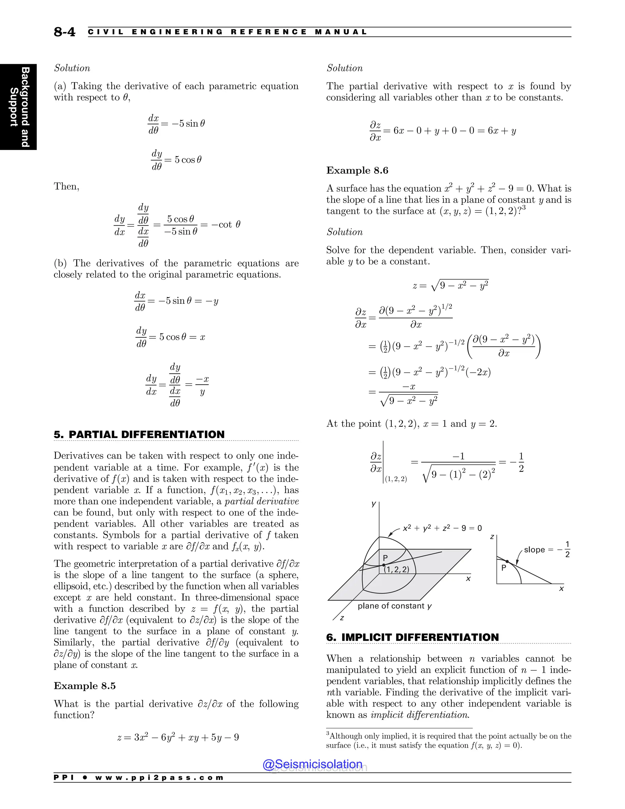 .................................................................................................................................
.................................................................................................................................
Solution
(a) Taking the derivative of each parametric equation
with respect to !,
dx
d!
¼ $5 sin !
dy
d!
¼ 5 cos !
Then,
dy
dx
¼
dy
d!
dx
d!
¼
5 cos !
$5 sin !
¼ $cot !
(b) The derivatives of the parametric equations are
closely related to the original parametric equations.
dx
d!
¼ $5 sin ! ¼ $y
dy
d!
¼ 5 cos ! ¼ x
dy
dx
¼
dy
d!
dx
d!
¼
$x
y
5. PARTIAL DIFFERENTIATION
Derivatives can be taken with respect to only one inde-
pendent variable at a time. For example, f 0
ðxÞ is the
derivative of f ðxÞ and is taken with respect to the inde-
pendent variable x. If a function, f ðx1; x2; x3; . . .Þ, has
more than one independent variable, a partial derivative
can be found, but only with respect to one of the inde-
pendent variables. All other variables are treated as
constants. Symbols for a partial derivative of f taken
with respect to variable x are ∂f/∂x and fx(x, y).
The geometric interpretation of a partial derivative ∂f/∂x
is the slope of a line tangent to the surface (a sphere,
ellipsoid, etc.) described by the function when all variables
except x are held constant. In three-dimensional space
with a function described by z = f (x, y), the partial
derivative ∂f/∂x (equivalent to ∂z/∂x) is the slope of the
line tangent to the surface in a plane of constant y.
Similarly, the partial derivative ∂f/∂y (equivalent to
∂z/∂y) is the slope of the line tangent to the surface in a
plane of constant x.
Example 8.5
What is the partial derivative ∂z/∂x of the following
function?
z ¼ 3x2
$ 6y2
þ xy þ 5y $ 9
Solution
The partial derivative with respect to x is found by
considering all variables other than x to be constants.
@z
@x
¼ 6x $ 0 þ y þ 0 $ 0 ¼ 6x þ y
Example 8.6
A surface has the equation x2
+ y2
+ z2
$ 9 = 0. What is
the slope of a line that lies in a plane of constant y and is
tangent to the surface at ðx; y; zÞ ¼ ð1; 2; 2Þ?3
Solution
Solve for the dependent variable. Then, consider vari-
able y to be a constant.
z ¼
ﬃﬃﬃﬃﬃﬃﬃﬃﬃﬃﬃﬃﬃﬃﬃﬃﬃﬃﬃﬃﬃﬃﬃ
9 $ x2 $ y2
p
@z
@x
¼
@ð9 $ x2
$ y2
Þ1=2
@x
¼ 1
2
 #
ð9 $ x2
$ y2
Þ$1=2 @ð9 $ x2
$ y2
Þ
@x
$ %
¼ 1
2
 #
ð9 $ x2
$ y2
Þ$1=2
ð$2xÞ
¼
$x
ﬃﬃﬃﬃﬃﬃﬃﬃﬃﬃﬃﬃﬃﬃﬃﬃﬃﬃﬃﬃﬃﬃﬃ
9 $ x2 $ y2
p
At the point ð1; 2; 2Þ, x = 1 and y = 2.
@z
@x
ð1; 2; 2Þ
¼
$1
ﬃﬃﬃﬃﬃﬃﬃﬃﬃﬃﬃﬃﬃﬃﬃﬃﬃﬃﬃﬃﬃﬃﬃﬃﬃﬃﬃﬃﬃﬃﬃ
9 $ ð1Þ2
$ ð2Þ2
q ¼ $
1
2
(
(
(
(
(
(
(
  
1
1
YZ[
Y
Y
[
[
Z
QMBOFPGDPOTUBOUZ
TMPQF


6. IMPLICIT DIFFERENTIATION
When a relationship between n variables cannot be
manipulated to yield an explicit function of n $ 1 inde-
pendent variables, that relationship implicitly defines the
nth variable. Finding the derivative of the implicit vari-
able with respect to any other independent variable is
known as implicit differentiation.
3
Although only implied, it is required that the point actually be on the
surface (i.e., it must satisfy the equation f(x, y, z) = 0).
P P I * w w w . p p i 2 p a s s . c o m
8-4 C I V I L E N G I N E E R I N G R E F E R E N C E M A N U A L
Background
and
Support
@Seismicisolation
@Seismicisolation
 