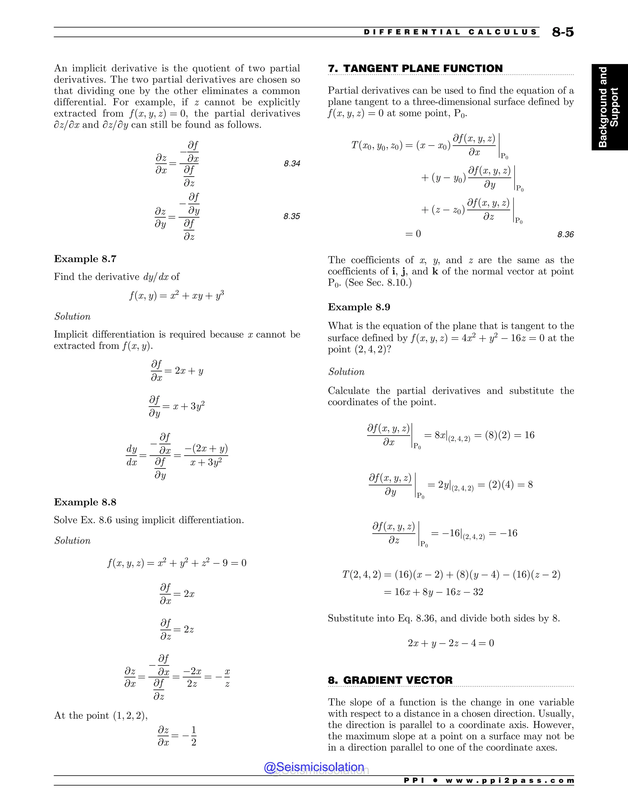 .................................................................................................................................
.................................................................................................................................
An implicit derivative is the quotient of two partial
derivatives. The two partial derivatives are chosen so
that dividing one by the other eliminates a common
differential. For example, if z cannot be explicitly
extracted from f ðx; y; zÞ ¼ 0, the partial derivatives
∂z/∂x and ∂z/∂y can still be found as follows.
@z
@x
¼
$
@f
@x
@f
@z
8:34
@z
@y
¼
$
@f
@y
@f
@z
8:35
Example 8.7
Find the derivative dy/dx of
f ðx; yÞ ¼ x2
þ xy þ y3
Solution
Implicit differentiation is required because x cannot be
extracted from f ðx; yÞ.
@f
@x
¼ 2x þ y
@f
@y
¼ x þ 3y2
dy
dx
¼
$
@f
@x
@f
@y
¼
$ð2x þ yÞ
x þ 3y2
Example 8.8
Solve Ex. 8.6 using implicit differentiation.
Solution
f ðx; y; zÞ ¼ x2
þ y2
þ z2
$ 9 ¼ 0
@f
@x
¼ 2x
@f
@z
¼ 2z
@z
@x
¼
$
@f
@x
@f
@z
¼
$2x
2z
¼ $
x
z
At the point ð1; 2; 2Þ,
@z
@x
¼ $
1
2
7. TANGENT PLANE FUNCTION
Partial derivatives can be used to find the equation of a
plane tangent to a three-dimensional surface defined by
f ðx; y; zÞ ¼ 0 at some point, P0.
Tðx0; y0; z0Þ ¼ ðx $ x0Þ
@f ðx; y; zÞ
@x
(
(
(
(
P0
þ ðy $ y0Þ
@f ðx; y; zÞ
@y
(
(
(
(
P0
þ ðz $ z0Þ
@f ðx; y; zÞ
@z
(
(
(
(
P0
¼ 0 8:36
The coefficients of x, y, and z are the same as the
coefficients of i, j, and k of the normal vector at point
P0. (See Sec. 8.10.)
Example 8.9
What is the equation of the plane that is tangent to the
surface defined by f ðx; y; zÞ ¼ 4x2
þ y2
$ 16z ¼ 0 at the
point ð2; 4; 2Þ?
Solution
Calculate the partial derivatives and substitute the
coordinates of the point.
@f ðx; y; zÞ
@x
(
(
(
(
P0
¼ 8xjð2; 4; 2Þ ¼ ð8Þð2Þ ¼ 16
@f ðx; y; zÞ
@y
(
(
(
(
P0
¼ 2yjð2; 4; 2Þ ¼ ð2Þð4Þ ¼ 8
@f ðx; y; zÞ
@z
(
(
(
(
P0
¼ $16jð2; 4; 2Þ ¼ $16
Tð2; 4; 2Þ ¼ ð16Þðx $ 2Þ þ ð8Þðy $ 4Þ $ ð16Þðz $ 2Þ
¼ 16x þ 8y $ 16z $ 32
Substitute into Eq. 8.36, and divide both sides by 8.
2x þ y $ 2z $ 4 ¼ 0
8. GRADIENT VECTOR
The slope of a function is the change in one variable
with respect to a distance in a chosen direction. Usually,
the direction is parallel to a coordinate axis. However,
the maximum slope at a point on a surface may not be
in a direction parallel to one of the coordinate axes.
P P I * w w w . p p i 2 p a s s . c o m
D I F F E R E N T I A L C A L C U L U S 8-5
Background
and
Support
@Seismicisolation
@Seismicisolation
 