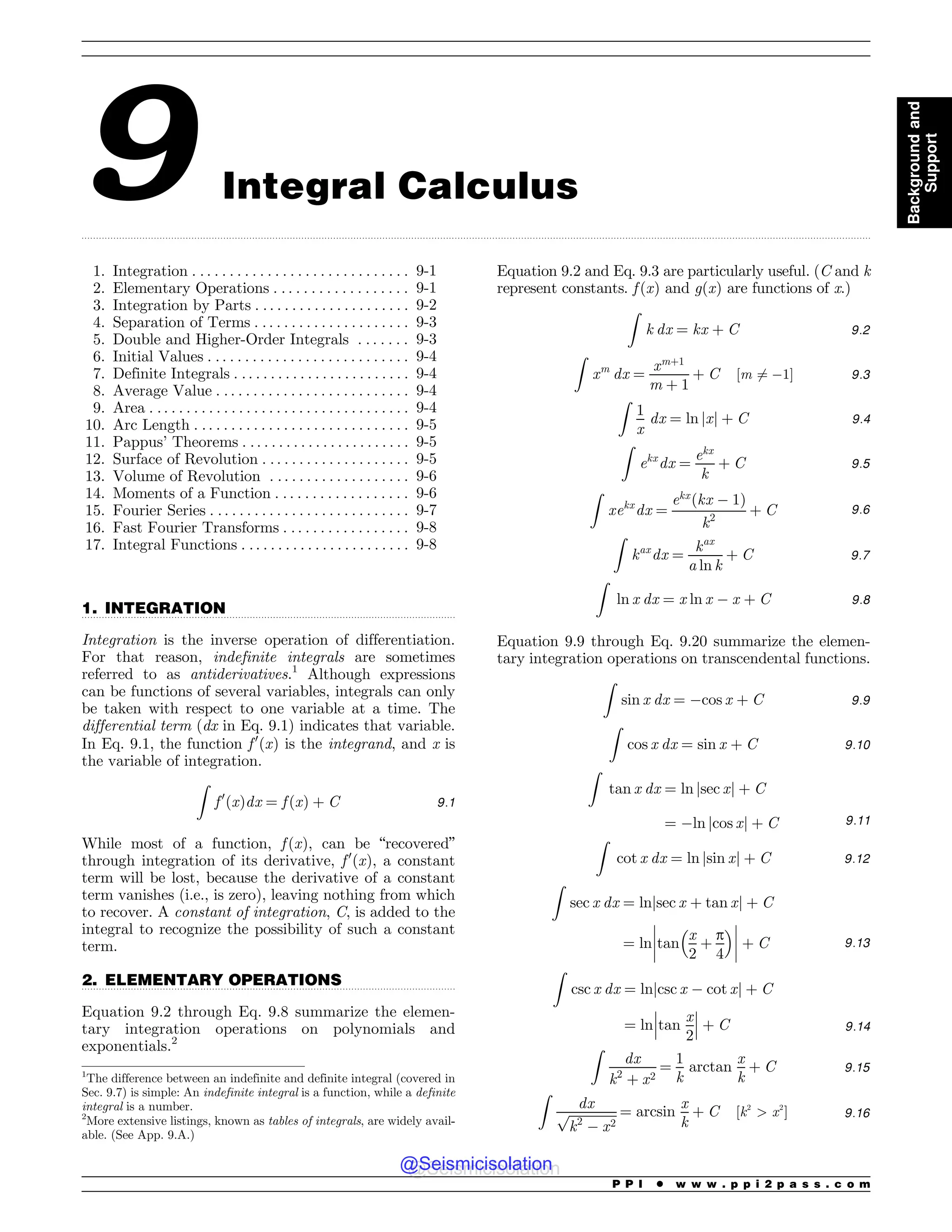 .................................................................................................................................................................................................................................................................................
.................................................................................................................................
.................................................................................................................................
9 Integral Calculus
1. Integration . . . . . . . . . . . . . . . . . . . . . . . . . . . . . 9-1
2. Elementary Operations . . . . . . . . . . . . . . . . . . 9-1
3. Integration by Parts . . . . . . . . . . . . . . . . . . . . . 9-2
4. Separation of Terms . . . . . . . . . . . . . . . . . . . . . 9-3
5. Double and Higher-Order Integrals . . . . . . . 9-3
6. Initial Values . . . . . . . . . . . . . . . . . . . . . . . . . . . 9-4
7. Definite Integrals . . . . . . . . . . . . . . . . . . . . . . . . 9-4
8. Average Value . . . . . . . . . . . . . . . . . . . . . . . . . . 9-4
9. Area . . . . . . . . . . . . . . . . . . . . . . . . . . . . . . . . . . . 9-4
10. Arc Length . . . . . . . . . . . . . . . . . . . . . . . . . . . . . 9-5
11. Pappus’ Theorems . . . . . . . . . . . . . . . . . . . . . . . 9-5
12. Surface of Revolution . . . . . . . . . . . . . . . . . . . . 9-5
13. Volume of Revolution . . . . . . . . . . . . . . . . . . . 9-6
14. Moments of a Function . . . . . . . . . . . . . . . . . . 9-6
15. Fourier Series . . . . . . . . . . . . . . . . . . . . . . . . . . . 9-7
16. Fast Fourier Transforms . . . . . . . . . . . . . . . . . 9-8
17. Integral Functions . . . . . . . . . . . . . . . . . . . . . . . 9-8
1. INTEGRATION
Integration is the inverse operation of differentiation.
For that reason, indefinite integrals are sometimes
referred to as antiderivatives.1
Although expressions
can be functions of several variables, integrals can only
be taken with respect to one variable at a time. The
differential term (dx in Eq. 9.1) indicates that variable.
In Eq. 9.1, the function f 0
ðxÞ is the integrand, and x is
the variable of integration.
Z
f 0
ðxÞdx ¼ f ðxÞ þ C 9:1
While most of a function, f ðxÞ, can be “recovered”
through integration of its derivative, f 0
ðxÞ, a constant
term will be lost, because the derivative of a constant
term vanishes (i.e., is zero), leaving nothing from which
to recover. A constant of integration, C, is added to the
integral to recognize the possibility of such a constant
term.
2. ELEMENTARY OPERATIONS
Equation 9.2 through Eq. 9.8 summarize the elemen-
tary integration operations on polynomials and
exponentials.2
Equation 9.2 and Eq. 9.3 are particularly useful. (C and k
represent constants. f ðxÞ and gðxÞ are functions of x.)
Z
k dx ¼ kx þ C 9:2
Z
xm
dx ¼
xmþ1
m þ 1
þ C ½m 6¼ 1' 9:3
Z
1
x
dx ¼ ln jxj þ C 9:4
Z
ekx
dx ¼
ekx
k
þ C 9:5
Z
xekx
dx ¼
ekx
ðkx  1Þ
k2
þ C 9:6
Z
kax
dx ¼
kax
a ln k
þ C 9:7
Z
ln x dx ¼ x ln x  x þ C 9:8
Equation 9.9 through Eq. 9.20 summarize the elemen-
tary integration operations on transcendental functions.
Z
sin x dx ¼ cos x þ C 9:9
Z
cos x dx ¼ sin x þ C 9:10
Z
tan x dx ¼ ln jsec xj þ C
¼ ln jcos xj þ C 9:11
Z
cot x dx ¼ ln jsin xj þ C 9:12
Z
sec x dx ¼ lnjsec x þ tan xj þ C
¼ ln
!
!
!
!tan
x
2
þ
p
4
 #!
!
!
! þ C 9:13
Z
csc x dx ¼ ln csc x  cot x
j j þ C
¼ ln tan
x
2
!
!
!
!
!
! þ C 9:14
Z
dx
k2
þ x2
¼
1
k
arctan
x
k
þ C 9:15
Z
dx
ﬃﬃﬃﬃﬃﬃﬃﬃﬃﬃﬃﬃﬃﬃﬃ
k2
 x2
p ¼ arcsin
x
k
þ C ½k2
 x2
' 9:16
1
The difference between an indefinite and definite integral (covered in
Sec. 9.7) is simple: An indefinite integral is a function, while a definite
integral is a number.
2
More extensive listings, known as tables of integrals, are widely avail-
able. (See App. 9.A.)
P P I * w w w . p p i 2 p a s s . c o m
Background
and
Support
@Seismicisolation
@Seismicisolation
 