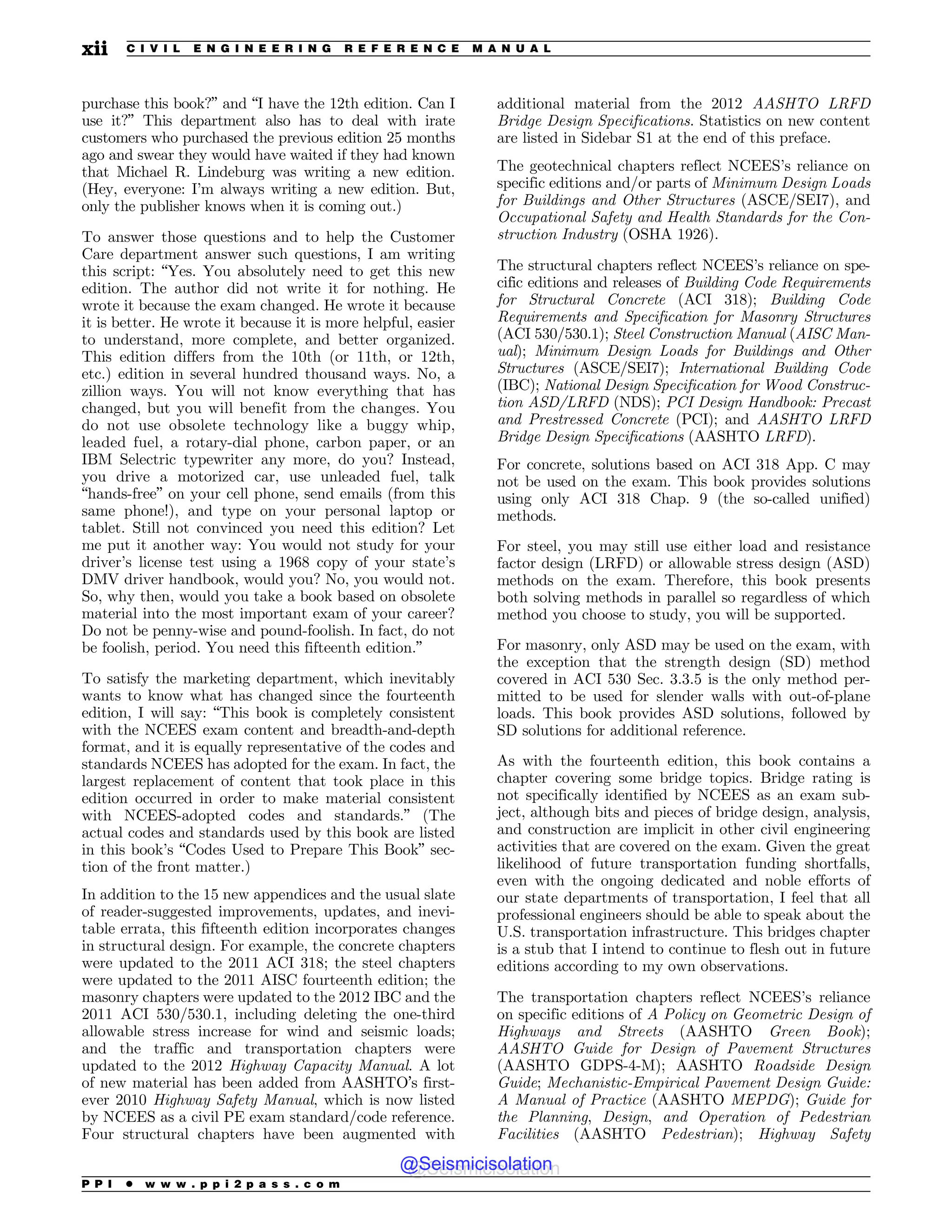 purchase this book?” and “I have the 12th edition. Can I
use it?” This department also has to deal with irate
customers who purchased the previous edition 25 months
ago and swear they would have waited if they had known
that Michael R. Lindeburg was writing a new edition.
(Hey, everyone: I’m always writing a new edition. But,
only the publisher knows when it is coming out.)
To answer those questions and to help the Customer
Care department answer such questions, I am writing
this script: “Yes. You absolutely need to get this new
edition. The author did not write it for nothing. He
wrote it because the exam changed. He wrote it because
it is better. He wrote it because it is more helpful, easier
to understand, more complete, and better organized.
This edition differs from the 10th (or 11th, or 12th,
etc.) edition in several hundred thousand ways. No, a
zillion ways. You will not know everything that has
changed, but you will benefit from the changes. You
do not use obsolete technology like a buggy whip,
leaded fuel, a rotary-dial phone, carbon paper, or an
IBM Selectric typewriter any more, do you? Instead,
you drive a motorized car, use unleaded fuel, talk
“hands-free” on your cell phone, send emails (from this
same phone!), and type on your personal laptop or
tablet. Still not convinced you need this edition? Let
me put it another way: You would not study for your
driver’s license test using a 1968 copy of your state’s
DMV driver handbook, would you? No, you would not.
So, why then, would you take a book based on obsolete
material into the most important exam of your career?
Do not be penny-wise and pound-foolish. In fact, do not
be foolish, period. You need this fifteenth edition.”
To satisfy the marketing department, which inevitably
wants to know what has changed since the fourteenth
edition, I will say: “This book is completely consistent
with the NCEES exam content and breadth-and-depth
format, and it is equally representative of the codes and
standards NCEES has adopted for the exam. In fact, the
largest replacement of content that took place in this
edition occurred in order to make material consistent
with NCEES-adopted codes and standards.” (The
actual codes and standards used by this book are listed
in this book’s “Codes Used to Prepare This Book” sec-
tion of the front matter.)
In addition to the 15 new appendices and the usual slate
of reader-suggested improvements, updates, and inevi-
table errata, this fifteenth edition incorporates changes
in structural design. For example, the concrete chapters
were updated to the 2011 ACI 318; the steel chapters
were updated to the 2011 AISC fourteenth edition; the
masonry chapters were updated to the 2012 IBC and the
2011 ACI 530/530.1, including deleting the one-third
allowable stress increase for wind and seismic loads;
and the traffic and transportation chapters were
updated to the 2012 Highway Capacity Manual. A lot
of new material has been added from AASHTO’s first-
ever 2010 Highway Safety Manual, which is now listed
by NCEES as a civil PE exam standard/code reference.
Four structural chapters have been augmented with
additional material from the 2012 AASHTO LRFD
Bridge Design Specifications. Statistics on new content
are listed in Sidebar S1 at the end of this preface.
The geotechnical chapters reflect NCEES’s reliance on
specific editions and/or parts of Minimum Design Loads
for Buildings and Other Structures (ASCE/SEI7), and
Occupational Safety and Health Standards for the Con-
struction Industry (OSHA 1926).
The structural chapters reflect NCEES’s reliance on spe-
cific editions and releases of Building Code Requirements
for Structural Concrete (ACI 318); Building Code
Requirements and Specification for Masonry Structures
(ACI 530/530.1); Steel Construction Manual (AISC Man-
ual); Minimum Design Loads for Buildings and Other
Structures (ASCE/SEI7); International Building Code
(IBC); National Design Specification for Wood Construc-
tion ASD/LRFD (NDS); PCI Design Handbook: Precast
and Prestressed Concrete (PCI); and AASHTO LRFD
Bridge Design Specifications (AASHTO LRFD).
For concrete, solutions based on ACI 318 App. C may
not be used on the exam. This book provides solutions
using only ACI 318 Chap. 9 (the so-called unified)
methods.
For steel, you may still use either load and resistance
factor design (LRFD) or allowable stress design (ASD)
methods on the exam. Therefore, this book presents
both solving methods in parallel so regardless of which
method you choose to study, you will be supported.
For masonry, only ASD may be used on the exam, with
the exception that the strength design (SD) method
covered in ACI 530 Sec. 3.3.5 is the only method per-
mitted to be used for slender walls with out-of-plane
loads. This book provides ASD solutions, followed by
SD solutions for additional reference.
As with the fourteenth edition, this book contains a
chapter covering some bridge topics. Bridge rating is
not specifically identified by NCEES as an exam sub-
ject, although bits and pieces of bridge design, analysis,
and construction are implicit in other civil engineering
activities that are covered on the exam. Given the great
likelihood of future transportation funding shortfalls,
even with the ongoing dedicated and noble efforts of
our state departments of transportation, I feel that all
professional engineers should be able to speak about the
U.S. transportation infrastructure. This bridges chapter
is a stub that I intend to continue to flesh out in future
editions according to my own observations.
The transportation chapters reflect NCEES’s reliance
on specific editions of A Policy on Geometric Design of
Highways and Streets (AASHTO Green Book);
AASHTO Guide for Design of Pavement Structures
(AASHTO GDPS-4-M); AASHTO Roadside Design
Guide; Mechanistic-Empirical Pavement Design Guide:
A Manual of Practice (AASHTO MEPDG); Guide for
the Planning, Design, and Operation of Pedestrian
Facilities (AASHTO Pedestrian); Highway Safety
P P I * w w w . p p i 2 p a s s . c o m
xii C I V I L E N G I N E E R I N G R E F E R E N C E M A N U A L
@Seismicisolation
@Seismicisolation
 