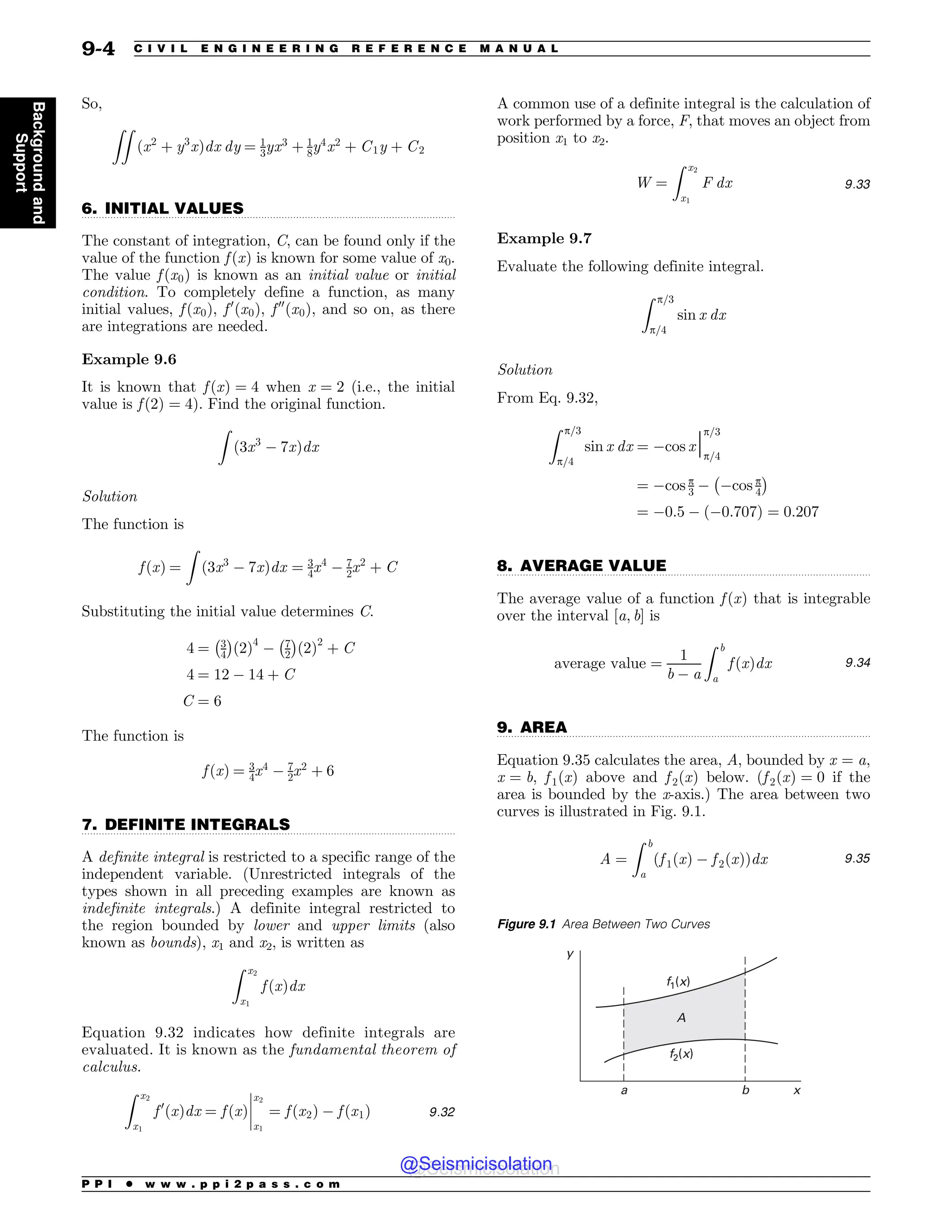 .................................................................................................................................
.................................................................................................................................
.................................................................................................................................
.................................................................................................................................
So,
ZZ
ðx2
þ y3
xÞdx dy ¼ 1
3yx3
þ 1
8y4
x2
þ C1y þ C2
6. INITIAL VALUES
The constant of integration, C, can be found only if the
value of the function f ðxÞ is known for some value of x0.
The value f ðx0Þ is known as an initial value or initial
condition. To completely define a function, as many
initial values, f ðx0Þ, f 0
ðx0Þ, f 00
ðx0Þ, and so on, as there
are integrations are needed.
Example 9.6
It is known that f ðxÞ ¼ 4 when x ¼ 2 (i.e., the initial
value is f ð2Þ ¼ 4). Find the original function.
Z
ð3x3
 7xÞdx
Solution
The function is
f ðxÞ ¼
Z
ð3x3
 7xÞdx ¼ 3
4x4
 7
2x2
þ C
Substituting the initial value determines C.
4 ¼ 3
4
% 
ð2Þ4
 7
2
% 
ð2Þ2
þ C
4 ¼ 12  14 þ C
C ¼ 6
The function is
f ðxÞ ¼ 3
4x4
 7
2x2
þ 6
7. DEFINITE INTEGRALS
A definite integral is restricted to a specific range of the
independent variable. (Unrestricted integrals of the
types shown in all preceding examples are known as
indefinite integrals.) A definite integral restricted to
the region bounded by lower and upper limits (also
known as bounds), x1 and x2, is written as
Z x2
x1
f ðxÞdx
Equation 9.32 indicates how definite integrals are
evaluated. It is known as the fundamental theorem of
calculus.
Z x2
x1
f 0
ðxÞdx ¼ f ðxÞ
x2
x1
¼ f ðx2Þ  f ðx1Þ
!
!
!
! 9:32
A common use of a definite integral is the calculation of
work performed by a force, F, that moves an object from
position x1 to x2.
W ¼
Z x2
x1
F dx 9:33
Example 9.7
Evaluate the following definite integral.
Z p=3
p=4
sin x dx
Solution
From Eq. 9.32,
Z p=3
p=4
sin x dx ¼ cos xj
p=3
p=4
¼ cos p
3  cos p
4
% 
¼ 0:5  ð0:707Þ ¼ 0:207
8. AVERAGE VALUE
The average value of a function f ðxÞ that is integrable
over the interval ½a; b' is
average value ¼
1
b  a
Z b
a
f ðxÞdx 9:34
9. AREA
Equation 9.35 calculates the area, A, bounded by x ¼ a,
x ¼ b, f 1ðxÞ above and f 2ðxÞ below. (f 2ðxÞ ¼ 0 if the
area is bounded by the x-axis.) The area between two
curves is illustrated in Fig. 9.1.
A ¼
Z b
a
f 1ðxÞ  f 2ðxÞ
ð Þdx 9:35
Figure 9.1 Area Between Two Curves
G Y
G Y
Y
C
B
Z

P P I * w w w . p p i 2 p a s s . c o m
9-4 C I V I L E N G I N E E R I N G R E F E R E N C E M A N U A L
Background
and
Support
@Seismicisolation
@Seismicisolation
 