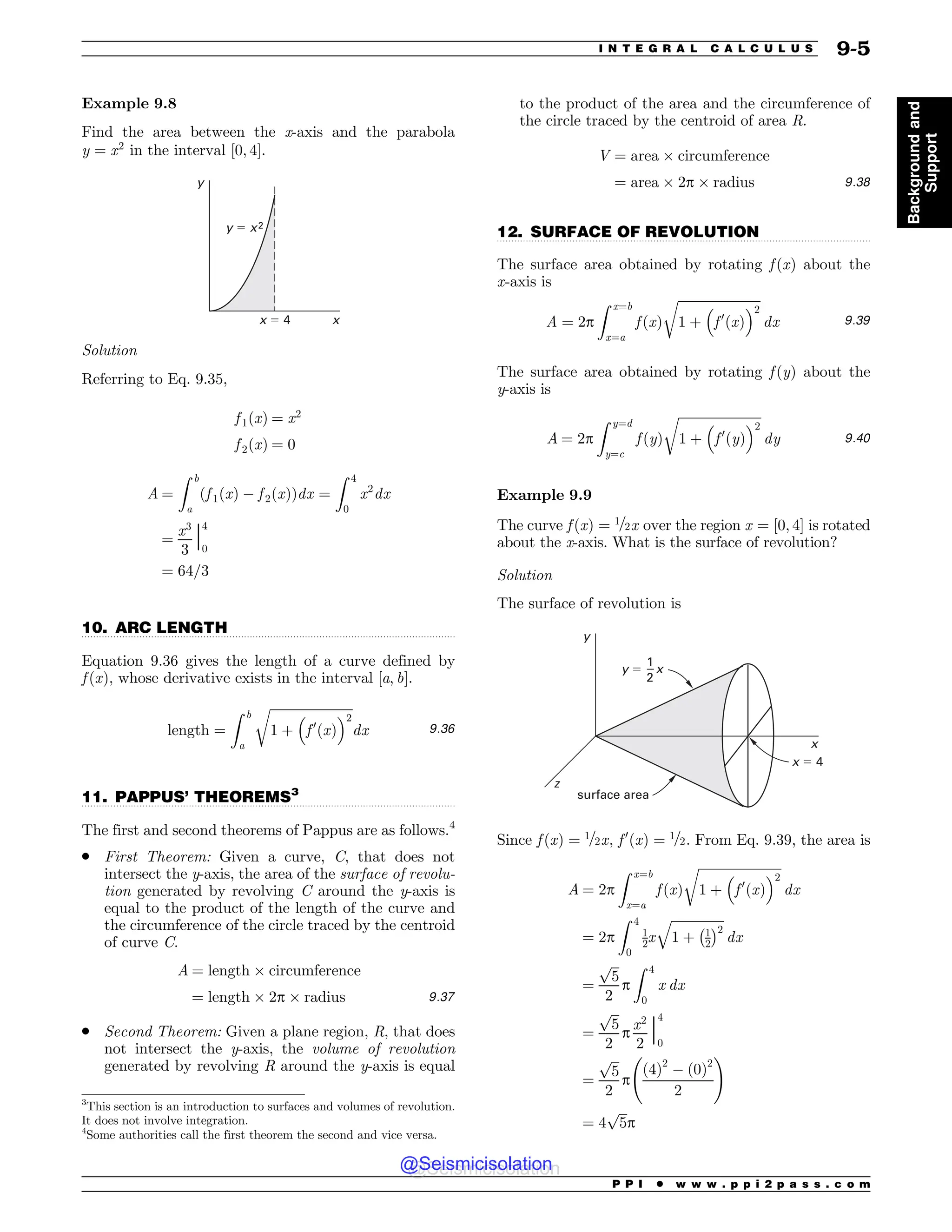 .................................................................................................................................
.................................................................................................................................
.................................................................................................................................
Example 9.8
Find the area between the x-axis and the parabola
y ¼ x2
in the interval ½0; 4'.
x
x ! 4
y
y ! x2
Solution
Referring to Eq. 9.35,
f 1ðxÞ ¼ x2
f 2ðxÞ ¼ 0
A ¼
Z b
a
f 1ðxÞ  f 2ðxÞ
ð Þdx ¼
Z 4
0
x2
dx
¼
x3
3
j
4
0
¼ 64=3
10. ARC LENGTH
Equation 9.36 gives the length of a curve defined by
f ðxÞ, whose derivative exists in the interval [a, b].
length ¼
Z b
a
ﬃﬃﬃﬃﬃﬃﬃﬃﬃﬃﬃﬃﬃﬃﬃﬃﬃﬃﬃﬃﬃﬃﬃﬃﬃﬃ
1 þ

f 0
ðxÞ
#2
r
dx 9:36
11. PAPPUS’ THEOREMS3
The first and second theorems of Pappus are as follows.4
. First Theorem: Given a curve, C, that does not
intersect the y-axis, the area of the surface of revolu-
tion generated by revolving C around the y-axis is
equal to the product of the length of the curve and
the circumference of the circle traced by the centroid
of curve C.
A ¼ length ( circumference
¼ length ( 2p ( radius 9:37
. Second Theorem: Given a plane region, R, that does
not intersect the y-axis, the volume of revolution
generated by revolving R around the y-axis is equal
to the product of the area and the circumference of
the circle traced by the centroid of area R.
V ¼ area ( circumference
¼ area ( 2p ( radius 9:38
12. SURFACE OF REVOLUTION
The surface area obtained by rotating f ðxÞ about the
x-axis is
A ¼ 2p
Z x¼b
x¼a
f ðxÞ
ﬃﬃﬃﬃﬃﬃﬃﬃﬃﬃﬃﬃﬃﬃﬃﬃﬃﬃﬃﬃﬃﬃﬃﬃﬃﬃ
1 þ

f 0
ðxÞ
#2
r
dx 9:39
The surface area obtained by rotating f ðyÞ about the
y-axis is
A ¼ 2p
Z y¼d
y¼c
f ðyÞ
ﬃﬃﬃﬃﬃﬃﬃﬃﬃﬃﬃﬃﬃﬃﬃﬃﬃﬃﬃﬃﬃﬃﬃﬃﬃﬃ
1 þ

f 0
ðyÞ
#2
r
dy 9:40
Example 9.9
The curve f ðxÞ ¼ 1=2x over the region x ¼ ½0; 4' is rotated
about the x-axis. What is the surface of revolution?
Solution
The surface of revolution is
x
z
x ! 4
y
y ! x
1
2
surface area
Since f ðxÞ ¼ 1=2x, f 0
x
ð Þ ¼ 1=2. From Eq. 9.39, the area is
A ¼ 2p
Z x¼b
x¼a
f ðxÞ
ﬃﬃﬃﬃﬃﬃﬃﬃﬃﬃﬃﬃﬃﬃﬃﬃﬃﬃﬃﬃﬃﬃﬃﬃﬃﬃ
1 þ

f 0
ðxÞ
#2
r
dx
¼ 2p
Z 4
0
1
2x
ﬃﬃﬃﬃﬃﬃﬃﬃﬃﬃﬃﬃﬃﬃﬃﬃﬃ
1 þ 1
2
% 2
q
dx
¼
ﬃﬃﬃ
5
p
2
p
Z 4
0
x dx
¼
ﬃﬃﬃ
5
p
2
p
x2
2
j
4
0
¼
ﬃﬃﬃ
5
p
2
p
ð4Þ2
 ð0Þ2
2
!
¼ 4
ﬃﬃﬃ
5
p
p
3
This section is an introduction to surfaces and volumes of revolution.
It does not involve integration.
4
Some authorities call the first theorem the second and vice versa.
P P I * w w w . p p i 2 p a s s . c o m
I N T E G R A L C A L C U L U S 9-5
Background
and
Support
@Seismicisolation
@Seismicisolation
 