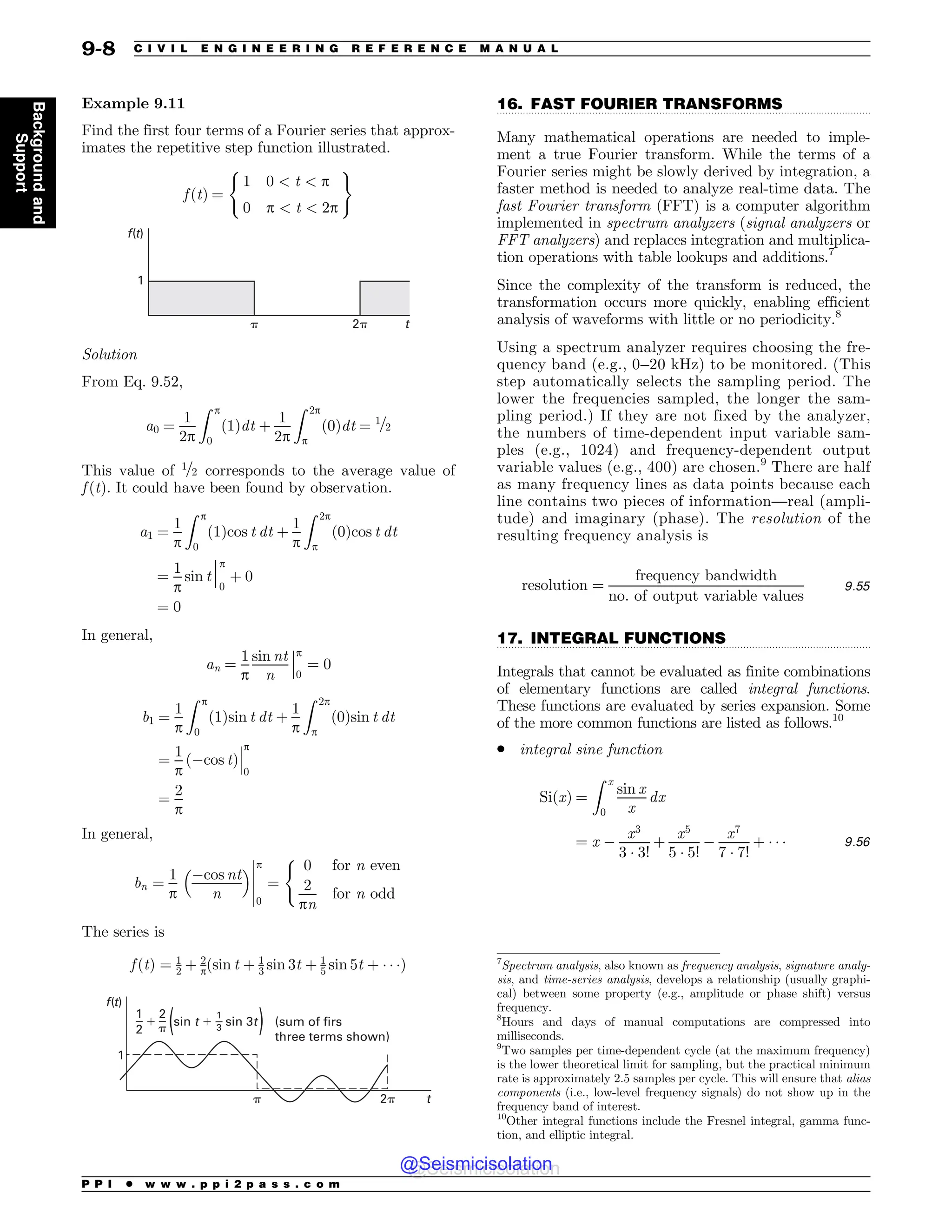 .................................................................................................................................
.................................................................................................................................
Example 9.11
Find the first four terms of a Fourier series that approx-
imates the repetitive step function illustrated.
f ðtÞ ¼
1 0  t  p
0 p  t  2p
( )
G U

Q
Q U
Solution
From Eq. 9.52,
a0 ¼
1
2p
Z p
0
ð1Þdt þ
1
2p
Z 2p
p
ð0Þdt ¼ 1=2
This value of 1=2 corresponds to the average value of
f ðtÞ. It could have been found by observation.
a1 ¼
1
p
Z p
0
ð1Þcos t dt þ
1
p
Z 2p
p
ð0Þcos t dt
¼
1
p
sin tjp
0
þ 0
¼ 0
In general,
an ¼
1
p
sin nt
n
p
0
¼ 0
!
!
!
b1 ¼
1
p
Z p
0
1
ð Þsin t dt þ
1
p
Z 2p
p
ð0Þsin t dt
¼
1
p
cos t
ð Þ
!
!
!
p
0
¼
2
p
In general,
bn ¼
1
p
cos nt
n
 # p
0
¼
0 for n even
2
pn
for n odd
(
!
!
!
!
!
The series is
f ðtÞ ¼ 1
2 þ 2
pðsin t þ 1
3 sin 3t þ 1
5 sin 5t þ ) ) )Þ

Q
Q



Q


TJOUTJOU TVNPGGJST
UISFFUFSNTTIPXO
G U
U
16. FAST FOURIER TRANSFORMS
Many mathematical operations are needed to imple-
ment a true Fourier transform. While the terms of a
Fourier series might be slowly derived by integration, a
faster method is needed to analyze real-time data. The
fast Fourier transform (FFT) is a computer algorithm
implemented in spectrum analyzers (signal analyzers or
FFT analyzers) and replaces integration and multiplica-
tion operations with table lookups and additions.7
Since the complexity of the transform is reduced, the
transformation occurs more quickly, enabling efficient
analysis of waveforms with little or no periodicity.8
Using a spectrum analyzer requires choosing the fre-
quency band (e.g., 0–20 kHz) to be monitored. (This
step automatically selects the sampling period. The
lower the frequencies sampled, the longer the sam-
pling period.) If they are not fixed by the analyzer,
the numbers of time-dependent input variable sam-
ples (e.g., 1024) and frequency-dependent output
variable values (e.g., 400) are chosen.9
There are half
as many frequency lines as data points because each
line contains two pieces of information—real (ampli-
tude) and imaginary (phase). The resolution of the
resulting frequency analysis is
resolution ¼
frequency bandwidth
no: of output variable values
9:55
17. INTEGRAL FUNCTIONS
Integrals that cannot be evaluated as finite combinations
of elementary functions are called integral functions.
These functions are evaluated by series expansion. Some
of the more common functions are listed as follows.10
. integral sine function
SiðxÞ ¼
Z x
0
sin x
x
dx
¼ x 
x3
3 ) 3!
þ
x5
5 ) 5!

x7
7 ) 7!
þ ) ) ) 9:56
7
Spectrum analysis, also known as frequency analysis, signature analy-
sis, and time-series analysis, develops a relationship (usually graphi-
cal) between some property (e.g., amplitude or phase shift) versus
frequency.
8
Hours and days of manual computations are compressed into
milliseconds.
9
Two samples per time-dependent cycle (at the maximum frequency)
is the lower theoretical limit for sampling, but the practical minimum
rate is approximately 2.5 samples per cycle. This will ensure that alias
components (i.e., low-level frequency signals) do not show up in the
frequency band of interest.
10
Other integral functions include the Fresnel integral, gamma func-
tion, and elliptic integral.
P P I * w w w . p p i 2 p a s s . c o m
9-8 C I V I L E N G I N E E R I N G R E F E R E N C E M A N U A L
Background
and
Support
@Seismicisolation
@Seismicisolation
 