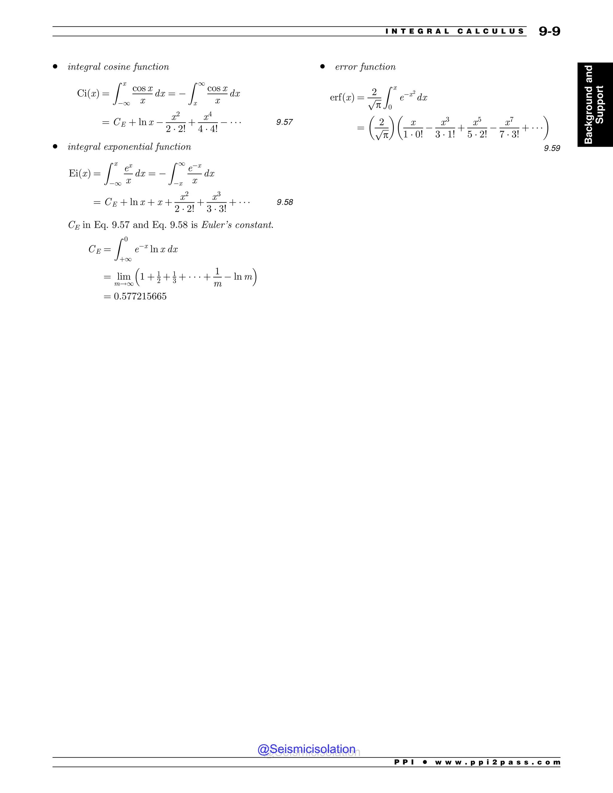 . integral cosine function
CiðxÞ ¼
Z x
1
cos x
x
dx ¼ 
Z 1
x
cos x
x
dx
¼ CE þ ln x 
x2
2 ) 2!
þ
x4
4 ) 4!
 ) ) ) 9:57
. integral exponential function
EiðxÞ ¼
Z x
1
ex
x
dx ¼ 
Z 1
x
ex
x
dx
¼ CE þ ln x þ x þ
x2
2 ) 2!
þ
x3
3 ) 3!
þ ) ) ) 9:58
CE in Eq. 9.57 and Eq. 9.58 is Euler’s constant.
CE ¼
Z 0
þ1
ex
ln x dx
¼ lim
m!1
1 þ 1
2 þ 1
3 þ ) ) ) þ
1
m
 ln m
 #
¼ 0:577215665
. error function
erfðxÞ ¼
2
ﬃﬃﬃ
p
p
Z x
0
ex2
dx
¼
2
ﬃﬃﬃ
p
p
' (
x
1 ) 0!

x3
3 ) 1!
þ
x5
5 ) 2!

x7
7 ) 3!
þ ) ) )
' (
9:59
P P I * w w w . p p i 2 p a s s . c o m
I N T E G R A L C A L C U L U S 9-9
Background
and
Support
@Seismicisolation
@Seismicisolation
 