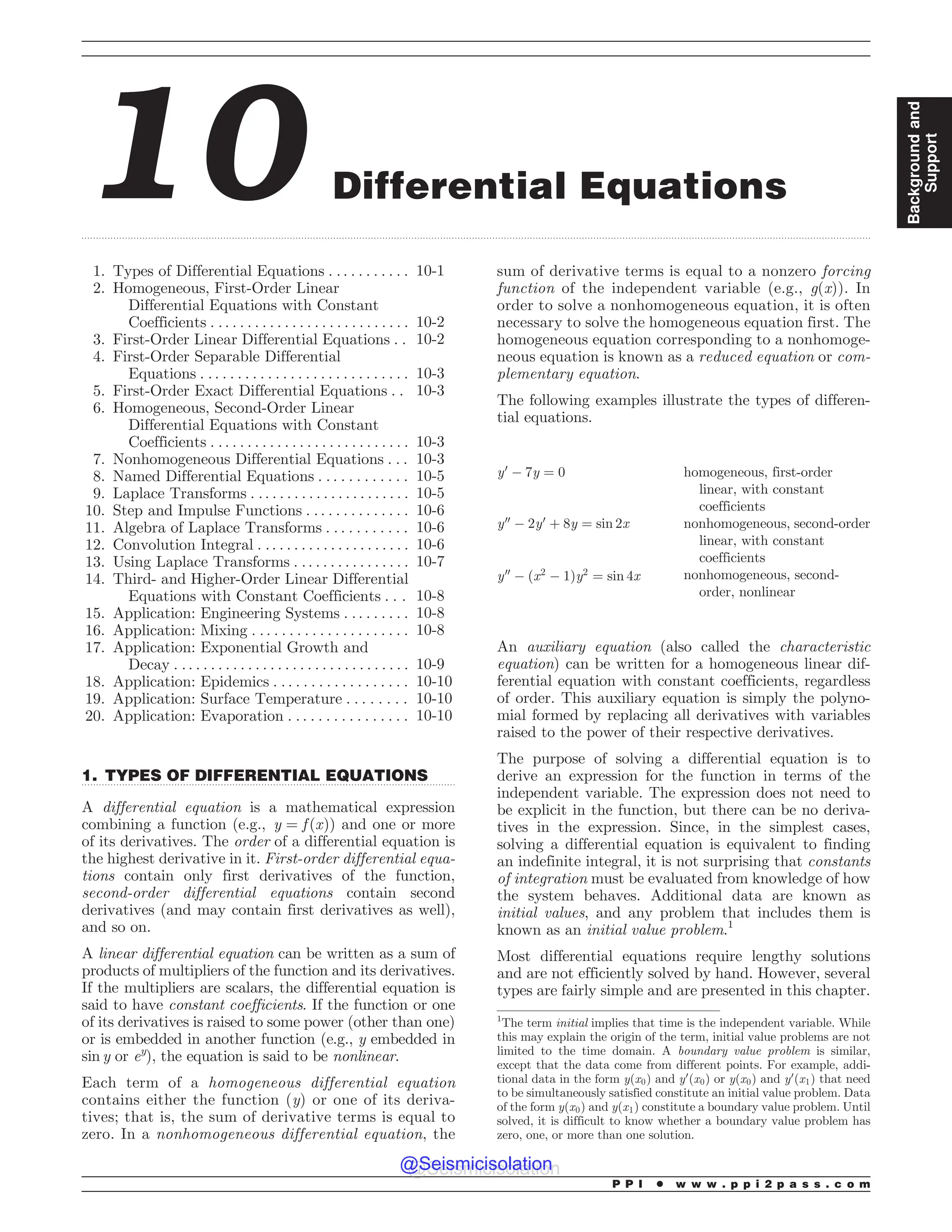 .................................................................................................................................................................................................................................................................................
.................................................................................................................................
10 Differential Equations
1. Types of Differential Equations . . . . . . . . . . . 10-1
2. Homogeneous, First-Order Linear
Differential Equations with Constant
Coefficients . . . . . . . . . . . . . . . . . . . . . . . . . . . 10-2
3. First-Order Linear Differential Equations . . 10-2
4. First-Order Separable Differential
Equations . . . . . . . . . . . . . . . . . . . . . . . . . . . . 10-3
5. First-Order Exact Differential Equations . . 10-3
6. Homogeneous, Second-Order Linear
Differential Equations with Constant
Coefficients . . . . . . . . . . . . . . . . . . . . . . . . . . . 10-3
7. Nonhomogeneous Differential Equations . . . 10-3
8. Named Differential Equations . . . . . . . . . . . . 10-5
9. Laplace Transforms . .. . . . . . . . . . . . . . . . . . . . 10-5
10. Step and Impulse Functions . . . . . . . . . . . . . . 10-6
11. Algebra of Laplace Transforms . . . . . . . . . . . 10-6
12. Convolution Integral . .. . . . . . . . . . . . . . . . . . . 10-6
13. Using Laplace Transforms . . . . . . . . . . . . . . . . 10-7
14. Third- and Higher-Order Linear Differential
Equations with Constant Coefficients . . . 10-8
15. Application: Engineering Systems . . . . . . . . . 10-8
16. Application: Mixing . . . . . . . . . . . . . . . . . . . . . 10-8
17. Application: Exponential Growth and
Decay . . . . . . . . . . . . . . . . . . . . . . . . . . . . . . . . 10-9
18. Application: Epidemics . . . . . . . . . . . . . . . . . . 10-10
19. Application: Surface Temperature . . . . . . . . 10-10
20. Application: Evaporation . . . . . . . . . . . . . . . . 10-10
1. TYPES OF DIFFERENTIAL EQUATIONS
A differential equation is a mathematical expression
combining a function ðe:g:; y ¼ f ðxÞÞ and one or more
of its derivatives. The order of a differential equation is
the highest derivative in it. First-order differential equa-
tions contain only first derivatives of the function,
second-order differential equations contain second
derivatives (and may contain first derivatives as well),
and so on.
A linear differential equation can be written as a sum of
products of multipliers of the function and its derivatives.
If the multipliers are scalars, the differential equation is
said to have constant coefficients. If the function or one
of its derivatives is raised to some power (other than one)
or is embedded in another function (e.g., y embedded in
sin y or ey
), the equation is said to be nonlinear.
Each term of a homogeneous differential equation
contains either the function (y) or one of its deriva-
tives; that is, the sum of derivative terms is equal to
zero. In a nonhomogeneous differential equation, the
sum of derivative terms is equal to a nonzero forcing
function of the independent variable (e.g., g(x)). In
order to solve a nonhomogeneous equation, it is often
necessary to solve the homogeneous equation first. The
homogeneous equation corresponding to a nonhomoge-
neous equation is known as a reduced equation or com-
plementary equation.
The following examples illustrate the types of differen-
tial equations.
y0
$ 7y ¼ 0 homogeneous, first-order
linear, with constant
coefficients
y00
$ 2y0
þ 8y ¼ sin 2x nonhomogeneous, second-order
linear, with constant
coefficients
y00
$ ðx2
$ 1Þy2
¼ sin 4x nonhomogeneous, second-
order, nonlinear
An auxiliary equation (also called the characteristic
equation) can be written for a homogeneous linear dif-
ferential equation with constant coefficients, regardless
of order. This auxiliary equation is simply the polyno-
mial formed by replacing all derivatives with variables
raised to the power of their respective derivatives.
The purpose of solving a differential equation is to
derive an expression for the function in terms of the
independent variable. The expression does not need to
be explicit in the function, but there can be no deriva-
tives in the expression. Since, in the simplest cases,
solving a differential equation is equivalent to finding
an indefinite integral, it is not surprising that constants
of integration must be evaluated from knowledge of how
the system behaves. Additional data are known as
initial values, and any problem that includes them is
known as an initial value problem.1
Most differential equations require lengthy solutions
and are not efficiently solved by hand. However, several
types are fairly simple and are presented in this chapter.
1
The term initial implies that time is the independent variable. While
this may explain the origin of the term, initial value problems are not
limited to the time domain. A boundary value problem is similar,
except that the data come from different points. For example, addi-
tional data in the form yðx0Þ and y0
ðx0Þ or yðx0Þ and y0
ðx1Þ that need
to be simultaneously satisfied constitute an initial value problem. Data
of the form yðx0Þ and yðx1Þ constitute a boundary value problem. Until
solved, it is difficult to know whether a boundary value problem has
zero, one, or more than one solution.
P P I * w w w . p p i 2 p a s s . c o m
Background
and
Support
@Seismicisolation
@Seismicisolation
 