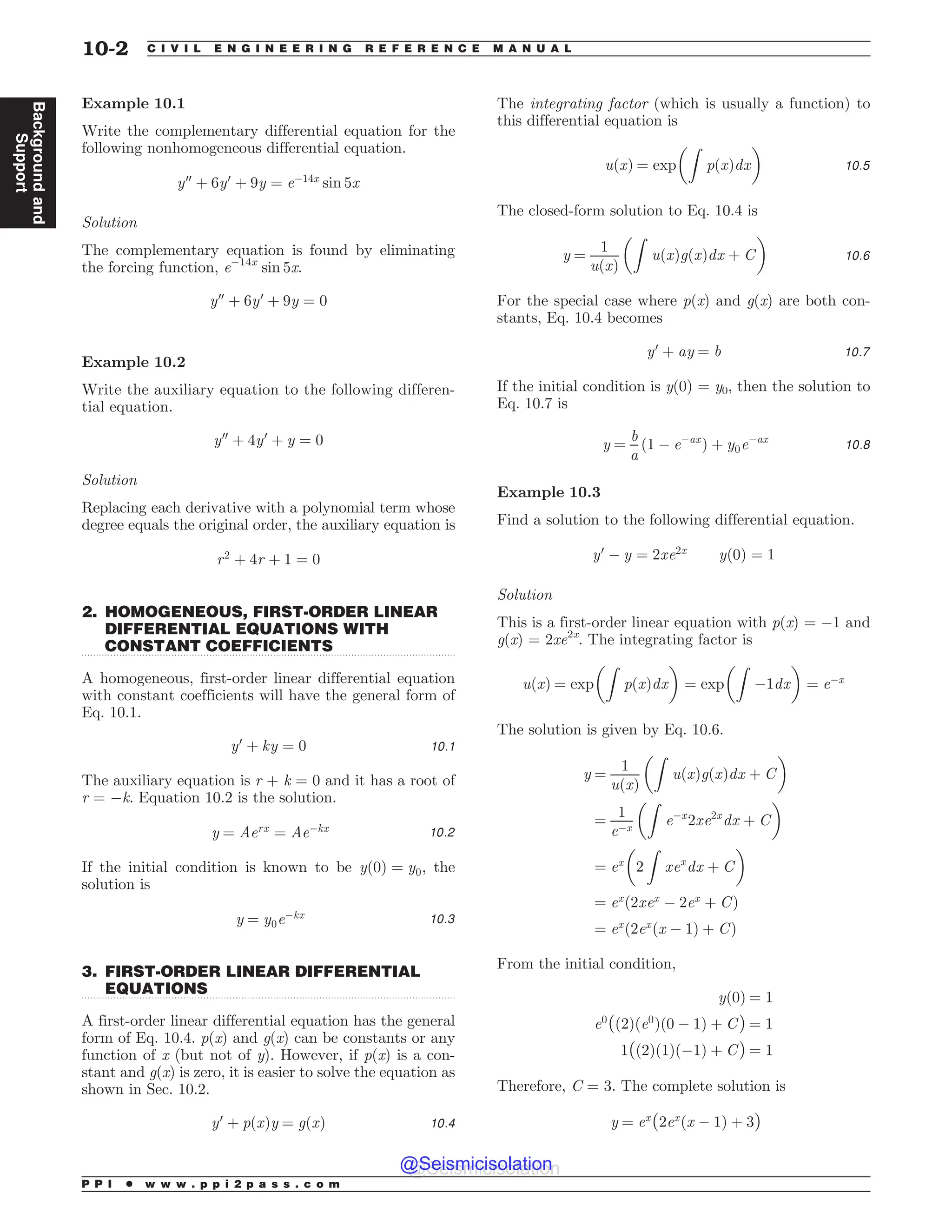 .................................................................................................................................
.................................................................................................................................
Example 10.1
Write the complementary differential equation for the
following nonhomogeneous differential equation.
y00
þ 6y0
þ 9y ¼ e$14x
sin 5x
Solution
The complementary equation is found by eliminating
the forcing function, e$14x
sin 5x.
y00
þ 6y0
þ 9y ¼ 0
Example 10.2
Write the auxiliary equation to the following differen-
tial equation.
y00
þ 4y0
þ y ¼ 0
Solution
Replacing each derivative with a polynomial term whose
degree equals the original order, the auxiliary equation is
r2
þ 4r þ 1 ¼ 0
2. HOMOGENEOUS, FIRST-ORDER LINEAR
DIFFERENTIAL EQUATIONS WITH
CONSTANT COEFFICIENTS
A homogeneous, first-order linear differential equation
with constant coefficients will have the general form of
Eq. 10.1.
y0
þ ky ¼ 0 10:1
The auxiliary equation is r + k = 0 and it has a root of
r = $k. Equation 10.2 is the solution.
y ¼ Aerx
¼ Ae$kx 10:2
If the initial condition is known to be yð0Þ ¼ y0, the
solution is
y ¼ y0e$kx 10:3
3. FIRST-ORDER LINEAR DIFFERENTIAL
EQUATIONS
A first-order linear differential equation has the general
form of Eq. 10.4. p(x) and g(x) can be constants or any
function of x (but not of y). However, if p(x) is a con-
stant and g(x) is zero, it is easier to solve the equation as
shown in Sec. 10.2.
y0
þ pðxÞy ¼ gðxÞ 10:4
The integrating factor (which is usually a function) to
this differential equation is
uðxÞ ¼ exp
Z
pðxÞdx
! 
10:5
The closed-form solution to Eq. 10.4 is
y ¼
1
uðxÞ
Z
uðxÞgðxÞdx þ C
! 
10:6
For the special case where p(x) and g(x) are both con-
stants, Eq. 10.4 becomes
y0
þ ay ¼ b 10:7
If the initial condition is y(0) = y0, then the solution to
Eq. 10.7 is
y ¼
b
a
ð1 $ e$ax
Þ þ y0e$ax
10:8
Example 10.3
Find a solution to the following differential equation.
y0
$ y ¼ 2xe2x
yð0Þ ¼ 1
Solution
This is a first-order linear equation with p(x) = $1 and
g(x) = 2xe2x
. The integrating factor is
uðxÞ ¼ exp
Z
pðxÞdx
! 
¼ exp
Z
$1dx
! 
¼ e$x
The solution is given by Eq. 10.6.
y ¼
1
uðxÞ
Z
uðxÞgðxÞdx þ C
! 
¼
1
e$x
Z
e$x
2xe2x
dx þ C
! 
¼ ex
2
Z
xex
dx þ C
! 
¼ ex
ð2xex
$ 2ex
þ CÞ
¼ ex
ð2ex
ðx $ 1Þ þ CÞ
From the initial condition,
yð0Þ ¼ 1
e0
ðð2Þðe0
Þð0 $ 1Þ þ CÞ ¼ 1
1ðð2Þð1Þð$1Þ þ CÞ ¼ 1
Therefore, C = 3. The complete solution is
y ¼ ex
ð2ex
ðx $ 1Þ þ 3Þ
P P I * w w w . p p i 2 p a s s . c o m
10-2 C I V I L E N G I N E E R I N G R E F E R E N C E M A N U A L
Background
and
Support
@Seismicisolation
@Seismicisolation
 