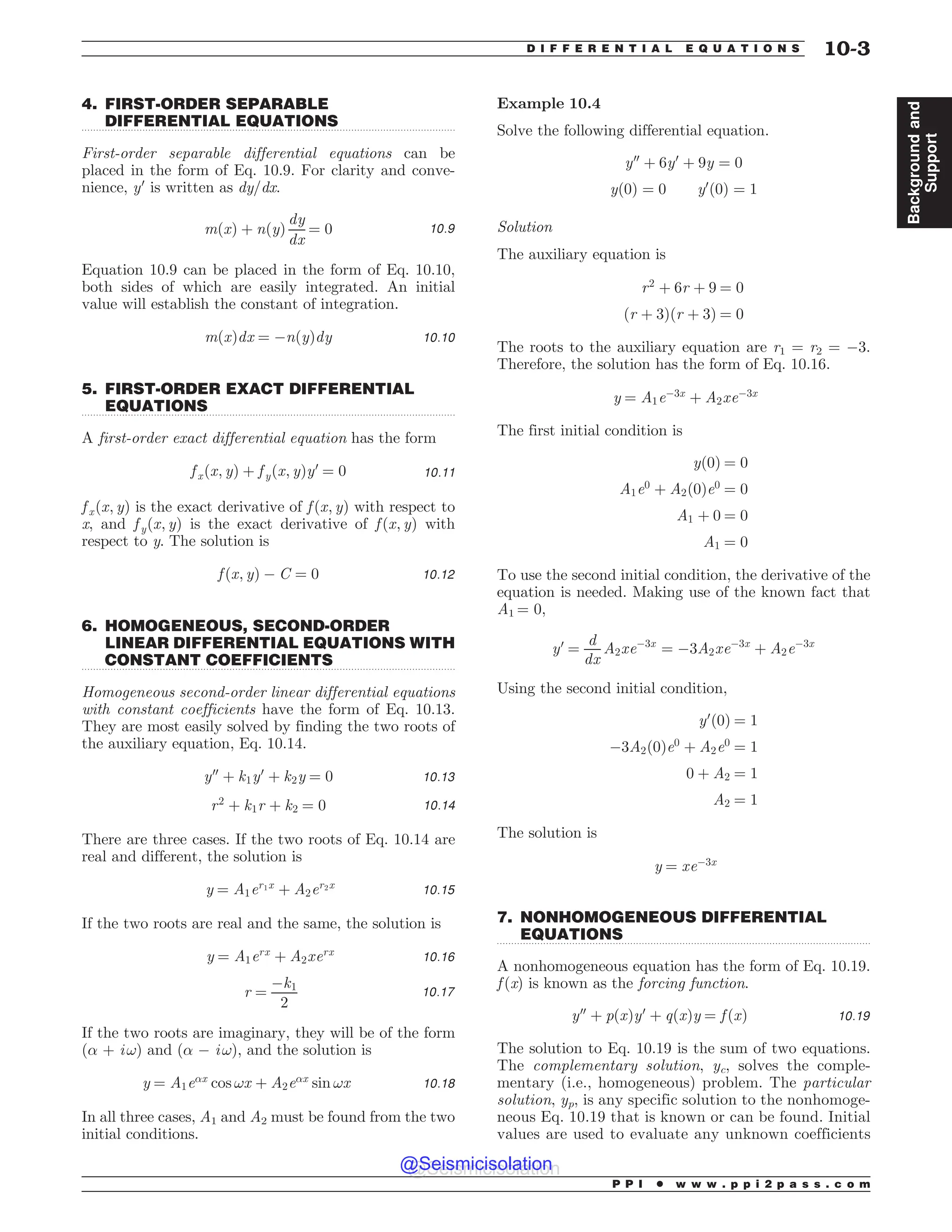.................................................................................................................................
.................................................................................................................................
.................................................................................................................................
.................................................................................................................................
4. FIRST-ORDER SEPARABLE
DIFFERENTIAL EQUATIONS
First-order separable differential equations can be
placed in the form of Eq. 10.9. For clarity and conve-
nience, y0
is written as dy/dx.
mðxÞ þ nðyÞ
dy
dx
¼ 0 10:9
Equation 10.9 can be placed in the form of Eq. 10.10,
both sides of which are easily integrated. An initial
value will establish the constant of integration.
mðxÞdx ¼ $nðyÞdy 10:10
5. FIRST-ORDER EXACT DIFFERENTIAL
EQUATIONS
A first-order exact differential equation has the form
f xðx; yÞ þ f yðx; yÞy0
¼ 0 10:11
f xðx; yÞ is the exact derivative of f ðx; yÞ with respect to
x, and fyðx; yÞ is the exact derivative of f ðx; yÞ with
respect to y. The solution is
f ðx; yÞ $ C ¼ 0 10:12
6. HOMOGENEOUS, SECOND-ORDER
LINEAR DIFFERENTIAL EQUATIONS WITH
CONSTANT COEFFICIENTS
Homogeneous second-order linear differential equations
with constant coefficients have the form of Eq. 10.13.
They are most easily solved by finding the two roots of
the auxiliary equation, Eq. 10.14.
y00
þ k1y0
þ k2y ¼ 0 10:13
r2
þ k1r þ k2 ¼ 0 10:14
There are three cases. If the two roots of Eq. 10.14 are
real and different, the solution is
y ¼ A1er1x
þ A2er2x
10:15
If the two roots are real and the same, the solution is
y ¼ A1erx
þ A2xerx
10:16
r ¼
$k1
2
10:17
If the two roots are imaginary, they will be of the form
(! + i !) and (! $ i !), and the solution is
y ¼ A1e!x
cos !x þ A2e!x
sin !x 10:18
In all three cases, A1 and A2 must be found from the two
initial conditions.
Example 10.4
Solve the following differential equation.
y00
þ 6y0
þ 9y ¼ 0
yð0Þ ¼ 0 y0
ð0Þ ¼ 1
Solution
The auxiliary equation is
r2
þ 6r þ 9 ¼ 0
ðr þ 3Þðr þ 3Þ ¼ 0
The roots to the auxiliary equation are r1 = r2 = $3.
Therefore, the solution has the form of Eq. 10.16.
y ¼ A1e$3x
þ A2xe$3x
The first initial condition is
yð0Þ ¼ 0
A1e0
þ A2ð0Þe0
¼ 0
A1 þ 0 ¼ 0
A1 ¼ 0
To use the second initial condition, the derivative of the
equation is needed. Making use of the known fact that
A1 = 0,
y0
¼
d
dx
A2xe$3x
¼ $3A2xe$3x
þ A2e$3x
Using the second initial condition,
y0
ð0Þ ¼ 1
$3A2ð0Þe0
þ A2e0
¼ 1
0 þ A2 ¼ 1
A2 ¼ 1
The solution is
y ¼ xe$3x
7. NONHOMOGENEOUS DIFFERENTIAL
EQUATIONS
A nonhomogeneous equation has the form of Eq. 10.19.
f (x) is known as the forcing function.
y00
þ pðxÞy0
þ qðxÞy ¼ f ðxÞ 10:19
The solution to Eq. 10.19 is the sum of two equations.
The complementary solution, yc, solves the comple-
mentary (i.e., homogeneous) problem. The particular
solution, yp, is any specific solution to the nonhomoge-
neous Eq. 10.19 that is known or can be found. Initial
values are used to evaluate any unknown coefficients
P P I * w w w . p p i 2 p a s s . c o m
D I F F E R E N T I A L E Q U A T I O N S 10-3
Background
and
Support
@Seismicisolation
@Seismicisolation
 