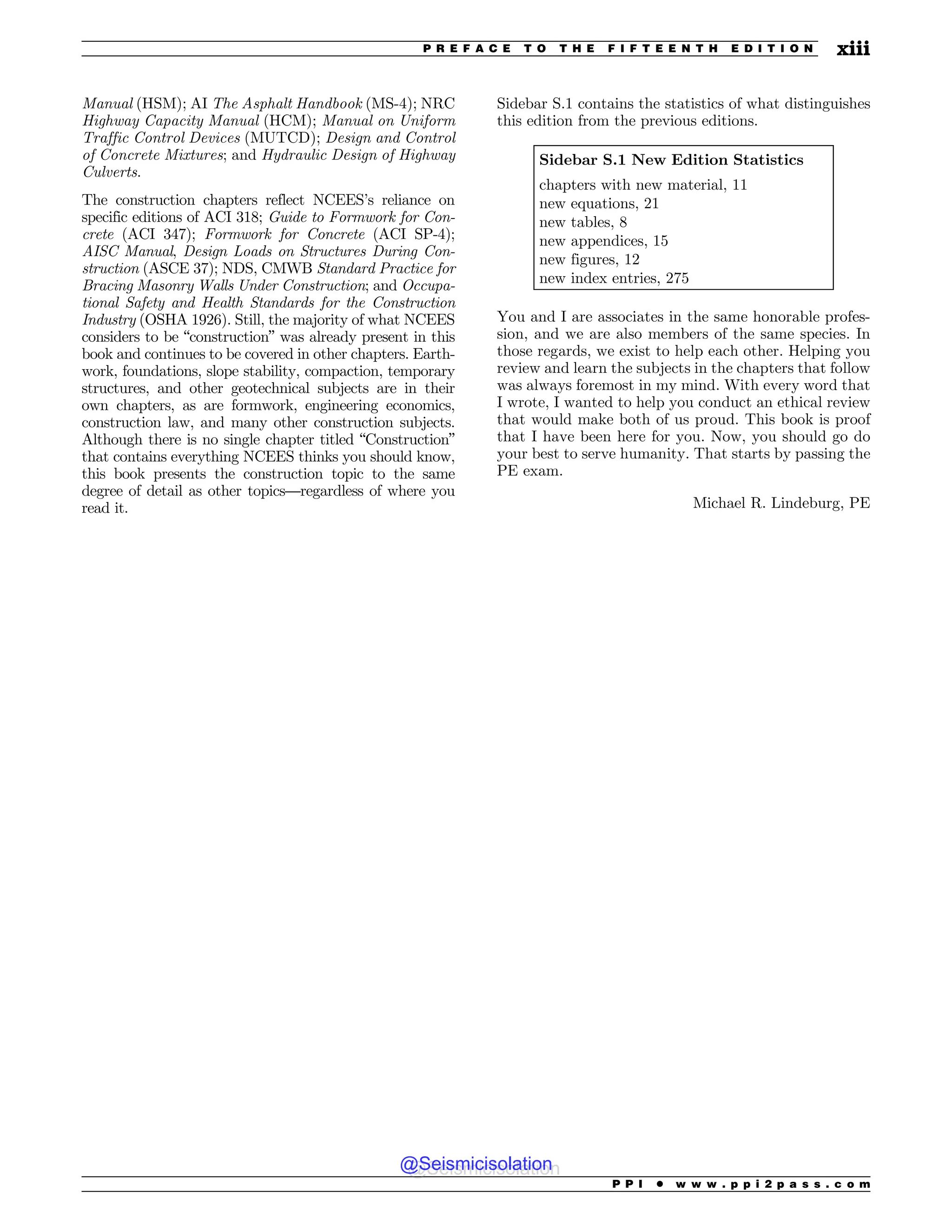 Manual (HSM); AI The Asphalt Handbook (MS-4); NRC
Highway Capacity Manual (HCM); Manual on Uniform
Traffic Control Devices (MUTCD); Design and Control
of Concrete Mixtures; and Hydraulic Design of Highway
Culverts.
The construction chapters reflect NCEES’s reliance on
specific editions of ACI 318; Guide to Formwork for Con-
crete (ACI 347); Formwork for Concrete (ACI SP-4);
AISC Manual, Design Loads on Structures During Con-
struction (ASCE 37); NDS, CMWB Standard Practice for
Bracing Masonry Walls Under Construction; and Occupa-
tional Safety and Health Standards for the Construction
Industry (OSHA 1926). Still, the majority of what NCEES
considers to be “construction” was already present in this
book and continues to be covered in other chapters. Earth-
work, foundations, slope stability, compaction, temporary
structures, and other geotechnical subjects are in their
own chapters, as are formwork, engineering economics,
construction law, and many other construction subjects.
Although there is no single chapter titled “Construction”
that contains everything NCEES thinks you should know,
this book presents the construction topic to the same
degree of detail as other topics—regardless of where you
read it.
Sidebar S.1 contains the statistics of what distinguishes
this edition from the previous editions.
Sidebar S.1 New Edition Statistics
chapters with new material, 11
new equations, 21
new tables, 8
new appendices, 15
new figures, 12
new index entries, 275
You and I are associates in the same honorable profes-
sion, and we are also members of the same species. In
those regards, we exist to help each other. Helping you
review and learn the subjects in the chapters that follow
was always foremost in my mind. With every word that
I wrote, I wanted to help you conduct an ethical review
that would make both of us proud. This book is proof
that I have been here for you. Now, you should go do
your best to serve humanity. That starts by passing the
PE exam.
Michael R. Lindeburg, PE
P P I * w w w . p p i 2 p a s s . c o m
P R E F A C E T O T H E F I F T E E N T H E D I T I O N xiii
@Seismicisolation
@Seismicisolation
 